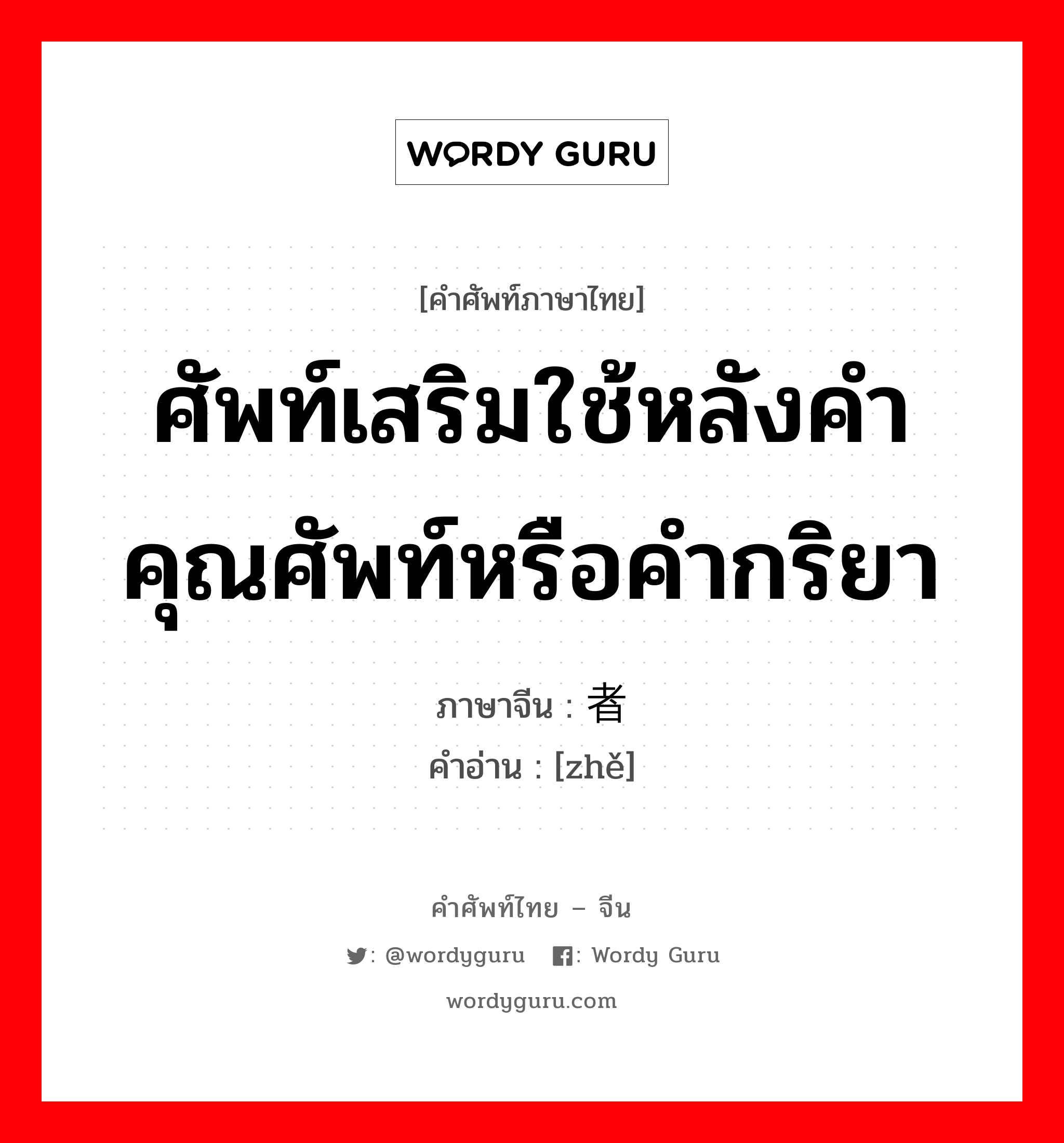 ศัพท์เสริมใช้หลังคำคุณศัพท์หรือคำกริยา ภาษาจีนคืออะไร, คำศัพท์ภาษาไทย - จีน ศัพท์เสริมใช้หลังคำคุณศัพท์หรือคำกริยา ภาษาจีน 者 คำอ่าน [zhě]