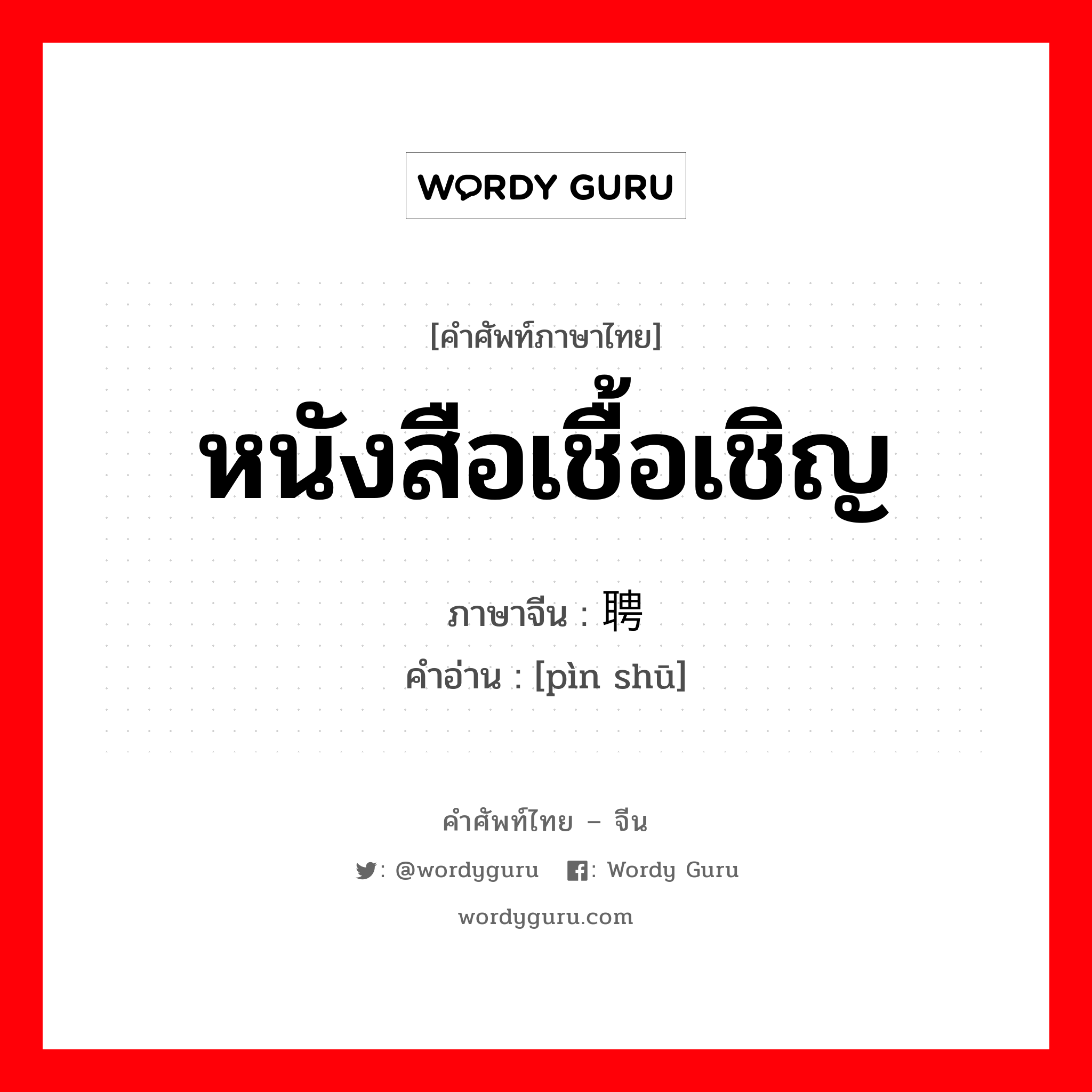 หนังสือเชื้อเชิญ ภาษาจีนคืออะไร, คำศัพท์ภาษาไทย - จีน หนังสือเชื้อเชิญ ภาษาจีน 聘书 คำอ่าน [pìn shū]