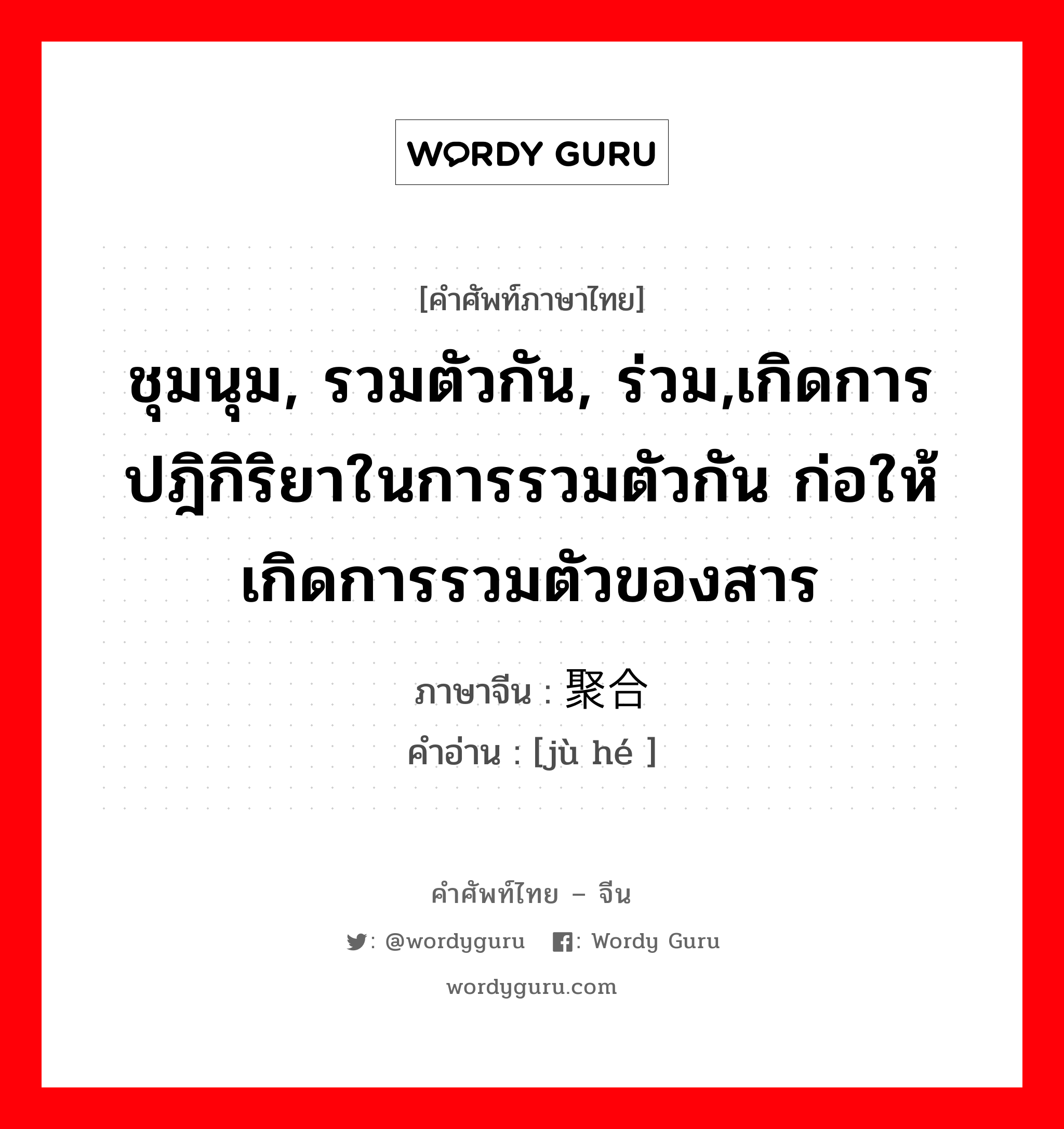 ชุมนุม, รวมตัวกัน, ร่วม,เกิดการปฎิกิริยาในการรวมตัวกัน ก่อให้เกิดการรวมตัวของสาร ภาษาจีนคืออะไร, คำศัพท์ภาษาไทย - จีน ชุมนุม, รวมตัวกัน, ร่วม,เกิดการปฎิกิริยาในการรวมตัวกัน ก่อให้เกิดการรวมตัวของสาร ภาษาจีน 聚合 คำอ่าน [jù hé ]