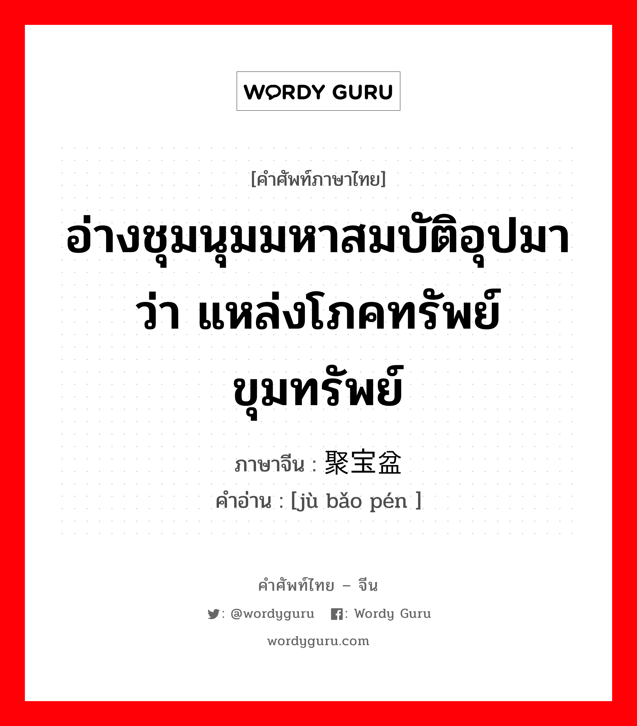 อ่างชุมนุมมหาสมบัติอุปมาว่า แหล่งโภคทรัพย์ขุมทรัพย์ ภาษาจีนคืออะไร, คำศัพท์ภาษาไทย - จีน อ่างชุมนุมมหาสมบัติอุปมาว่า แหล่งโภคทรัพย์ขุมทรัพย์ ภาษาจีน 聚宝盆 คำอ่าน [jù bǎo pén ]