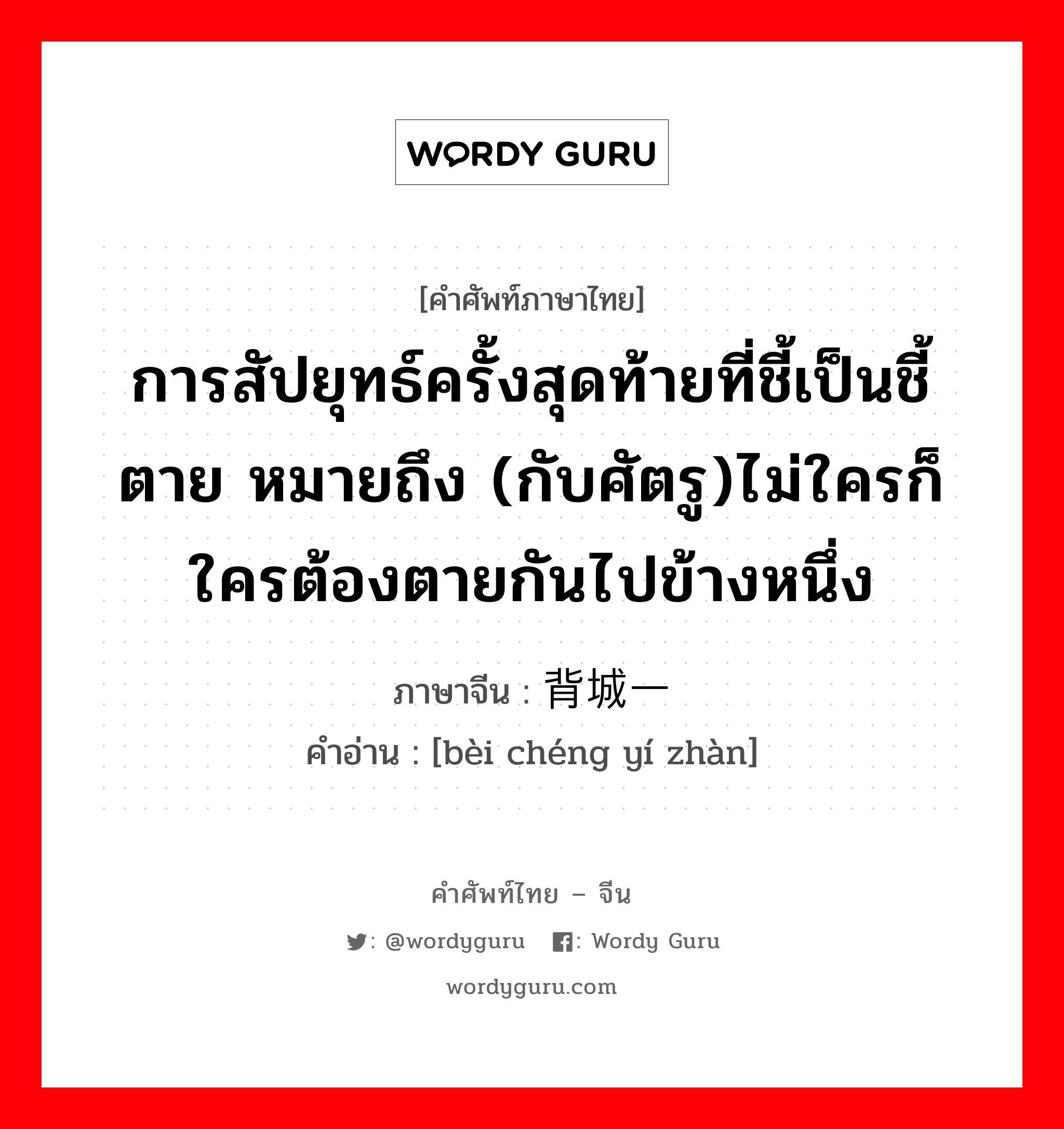 การสัปยุทธ์ครั้งสุดท้ายที่ชี้เป็นชี้ตาย หมายถึง (กับศัตรู)ไม่ใครก็ใครต้องตายกันไปข้างหนึ่ง ภาษาจีนคืออะไร, คำศัพท์ภาษาไทย - จีน การสัปยุทธ์ครั้งสุดท้ายที่ชี้เป็นชี้ตาย หมายถึง (กับศัตรู)ไม่ใครก็ใครต้องตายกันไปข้างหนึ่ง ภาษาจีน 背城一战 คำอ่าน [bèi chéng yí zhàn]