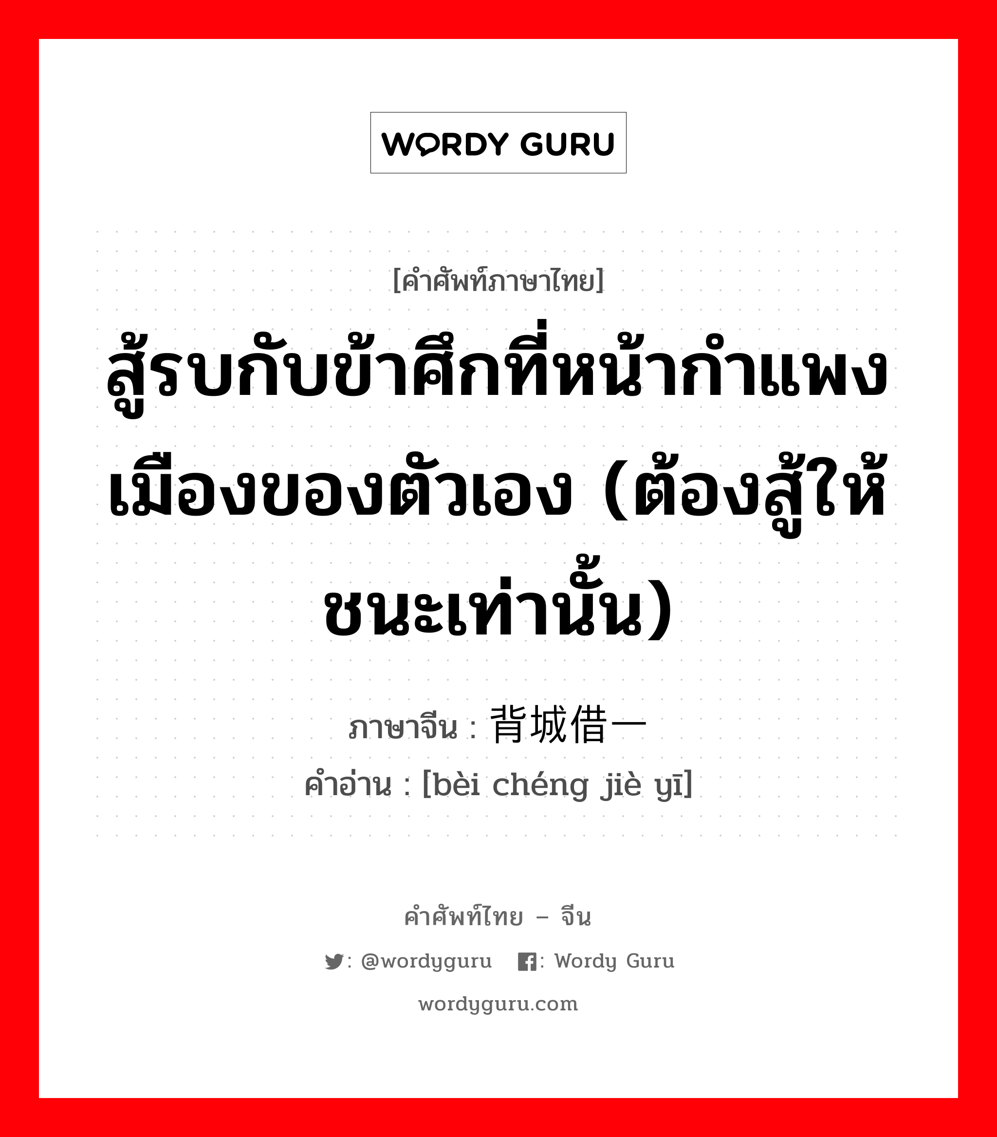 สู้รบกับข้าศึกที่หน้ากำแพงเมืองของตัวเอง (ต้องสู้ให้ชนะเท่านั้น) ภาษาจีนคืออะไร, คำศัพท์ภาษาไทย - จีน สู้รบกับข้าศึกที่หน้ากำแพงเมืองของตัวเอง (ต้องสู้ให้ชนะเท่านั้น) ภาษาจีน 背城借一 คำอ่าน [bèi chéng jiè yī]