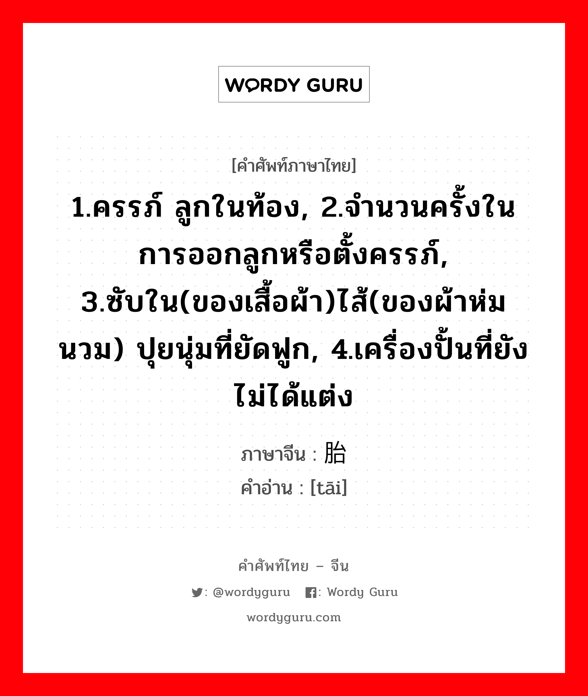 1.ครรภ์ ลูกในท้อง, 2.จำนวนครั้งในการออกลูกหรือตั้งครรภ์, 3.ซับใน(ของเสื้อผ้า)ไส้(ของผ้าห่มนวม) ปุยนุ่มที่ยัดฟูก, 4.เครื่องปั้นที่ยังไม่ได้แต่ง ภาษาจีนคืออะไร, คำศัพท์ภาษาไทย - จีน 1.ครรภ์ ลูกในท้อง, 2.จำนวนครั้งในการออกลูกหรือตั้งครรภ์, 3.ซับใน(ของเสื้อผ้า)ไส้(ของผ้าห่มนวม) ปุยนุ่มที่ยัดฟูก, 4.เครื่องปั้นที่ยังไม่ได้แต่ง ภาษาจีน 胎 คำอ่าน [tāi]