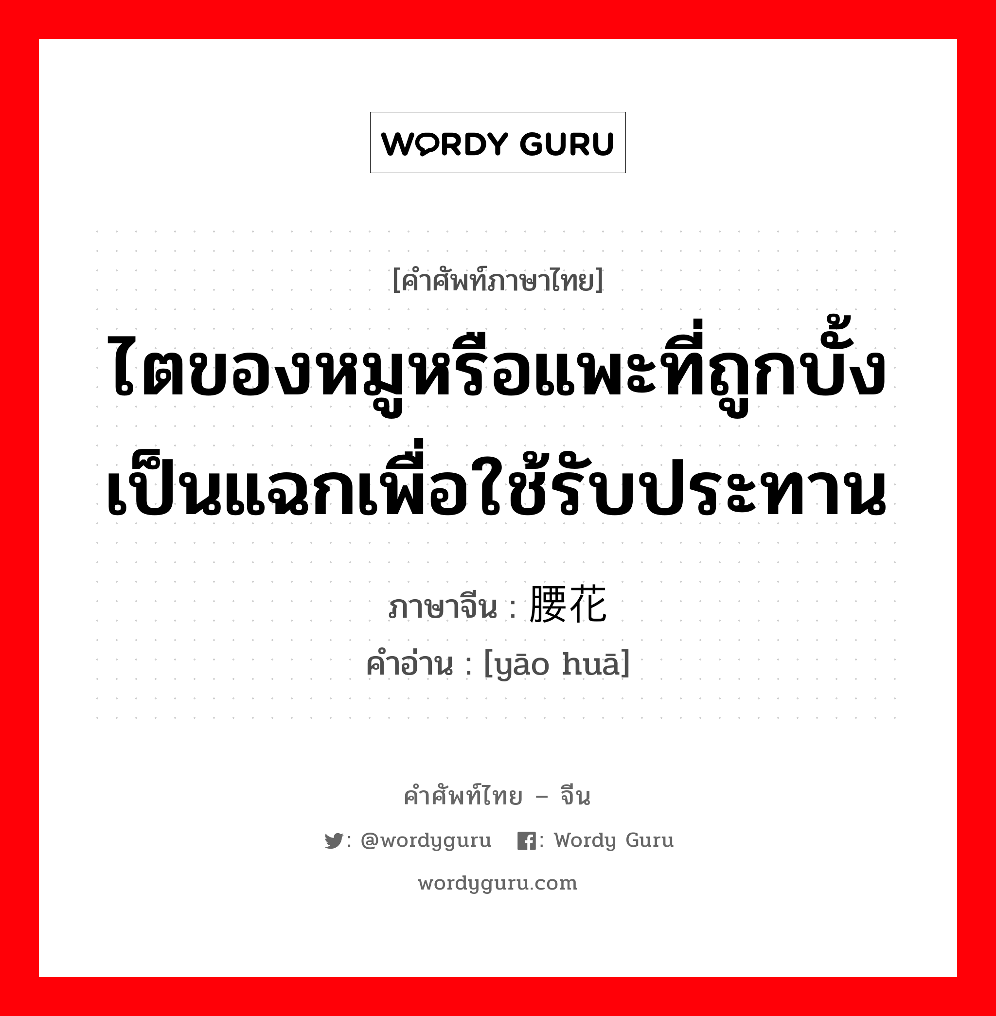 ไตของหมูหรือแพะที่ถูกบั้งเป็นแฉกเพื่อใช้รับประทาน ภาษาจีนคืออะไร, คำศัพท์ภาษาไทย - จีน ไตของหมูหรือแพะที่ถูกบั้งเป็นแฉกเพื่อใช้รับประทาน ภาษาจีน 腰花 คำอ่าน [yāo huā]