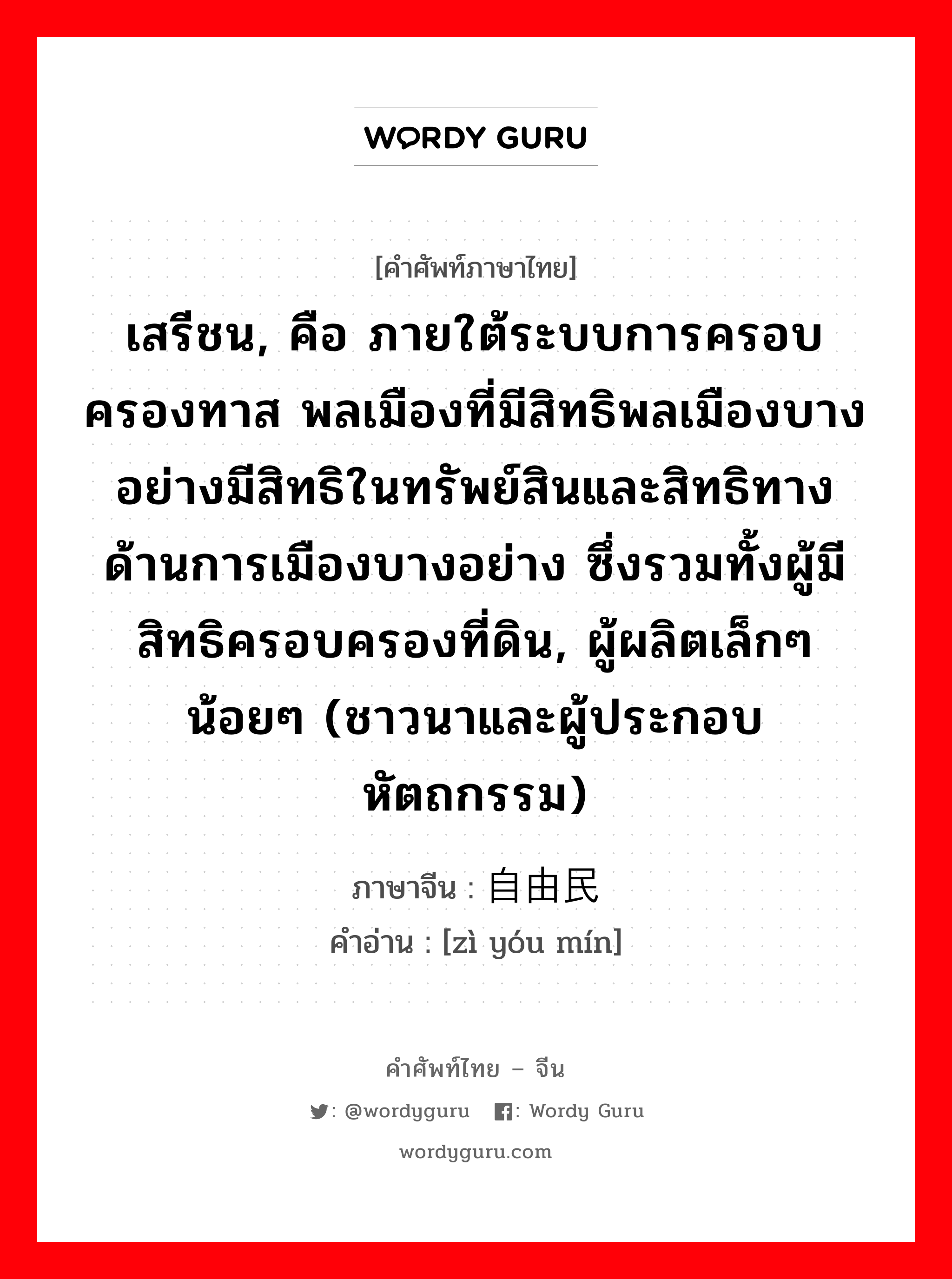 เสรีชน, คือ ภายใต้ระบบการครอบครองทาส พลเมืองที่มีสิทธิพลเมืองบางอย่างมีสิทธิในทรัพย์สินและสิทธิทางด้านการเมืองบางอย่าง ซึ่งรวมทั้งผู้มีสิทธิครอบครองที่ดิน, ผู้ผลิตเล็กๆ น้อยๆ (ชาวนาและผู้ประกอบหัตถกรรม) ภาษาจีนคืออะไร, คำศัพท์ภาษาไทย - จีน เสรีชน, คือ ภายใต้ระบบการครอบครองทาส พลเมืองที่มีสิทธิพลเมืองบางอย่างมีสิทธิในทรัพย์สินและสิทธิทางด้านการเมืองบางอย่าง ซึ่งรวมทั้งผู้มีสิทธิครอบครองที่ดิน, ผู้ผลิตเล็กๆ น้อยๆ (ชาวนาและผู้ประกอบหัตถกรรม) ภาษาจีน 自由民 คำอ่าน [zì yóu mín]