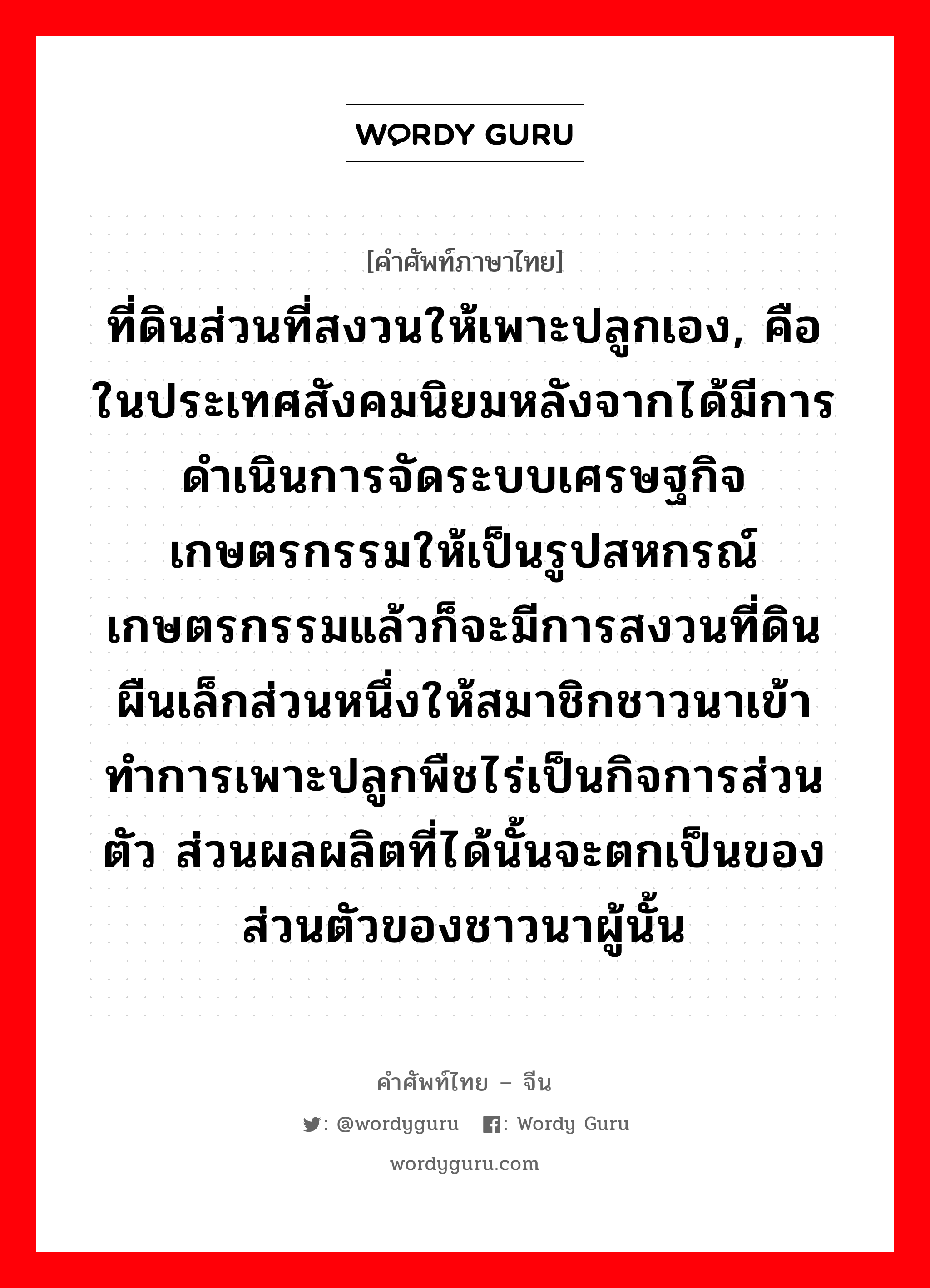 ที่ดินส่วนที่สงวนให้เพาะปลูกเอง, คือในประเทศสังคมนิยมหลังจากได้มีการดำเนินการจัดระบบเศรษฐกิจเกษตรกรรมให้เป็นรูปสหกรณ์เกษตรกรรมแล้วก็จะมีการสงวนที่ดินผืนเล็กส่วนหนึ่งให้สมาชิกชาวนาเข้าทำการเพาะปลูกพืชไร่เป็นกิจการส่วนตัว ส่วนผลผลิตที่ได้นั้นจะตกเป็นของส่วนตัวของชาวนาผู้นั้น ภาษาจีนคืออะไร, คำศัพท์ภาษาไทย - จีน ที่ดินส่วนที่สงวนให้เพาะปลูกเอง, คือในประเทศสังคมนิยมหลังจากได้มีการดำเนินการจัดระบบเศรษฐกิจเกษตรกรรมให้เป็นรูปสหกรณ์เกษตรกรรมแล้วก็จะมีการสงวนที่ดินผืนเล็กส่วนหนึ่งให้สมาชิกชาวนาเข้าทำการเพาะปลูกพืชไร่เป็นกิจการส่วนตัว ส่วนผลผลิตที่ได้นั้นจะตกเป็นของส่วนตัวของชาวนาผู้นั้น ภาษาจีน 自留地 คำอ่าน [zì liú dì]