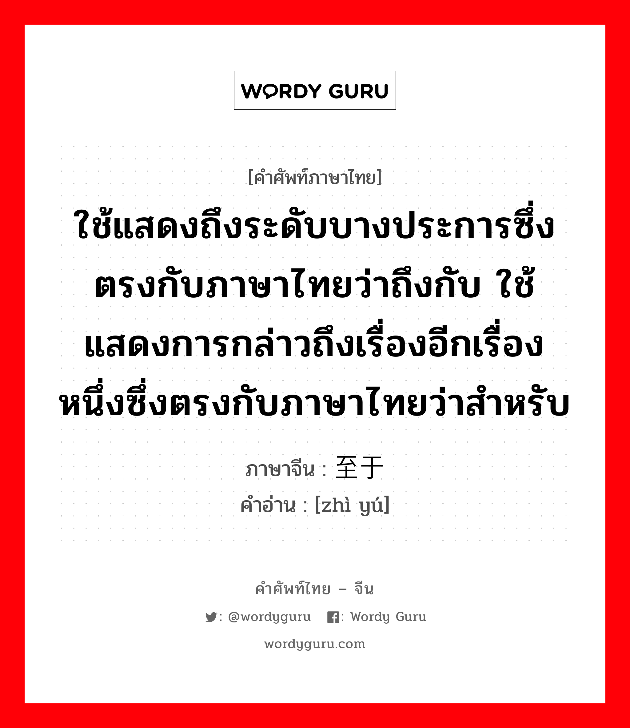 ใช้แสดงถึงระดับบางประการซึ่งตรงกับภาษาไทยว่าถึงกับ ใช้แสดงการกล่าวถึงเรื่องอีกเรื่องหนึ่งซึ่งตรงกับภาษาไทยว่าสำหรับ ภาษาจีนคืออะไร, คำศัพท์ภาษาไทย - จีน ใช้แสดงถึงระดับบางประการซึ่งตรงกับภาษาไทยว่าถึงกับ ใช้แสดงการกล่าวถึงเรื่องอีกเรื่องหนึ่งซึ่งตรงกับภาษาไทยว่าสำหรับ ภาษาจีน 至于 คำอ่าน [zhì yú]