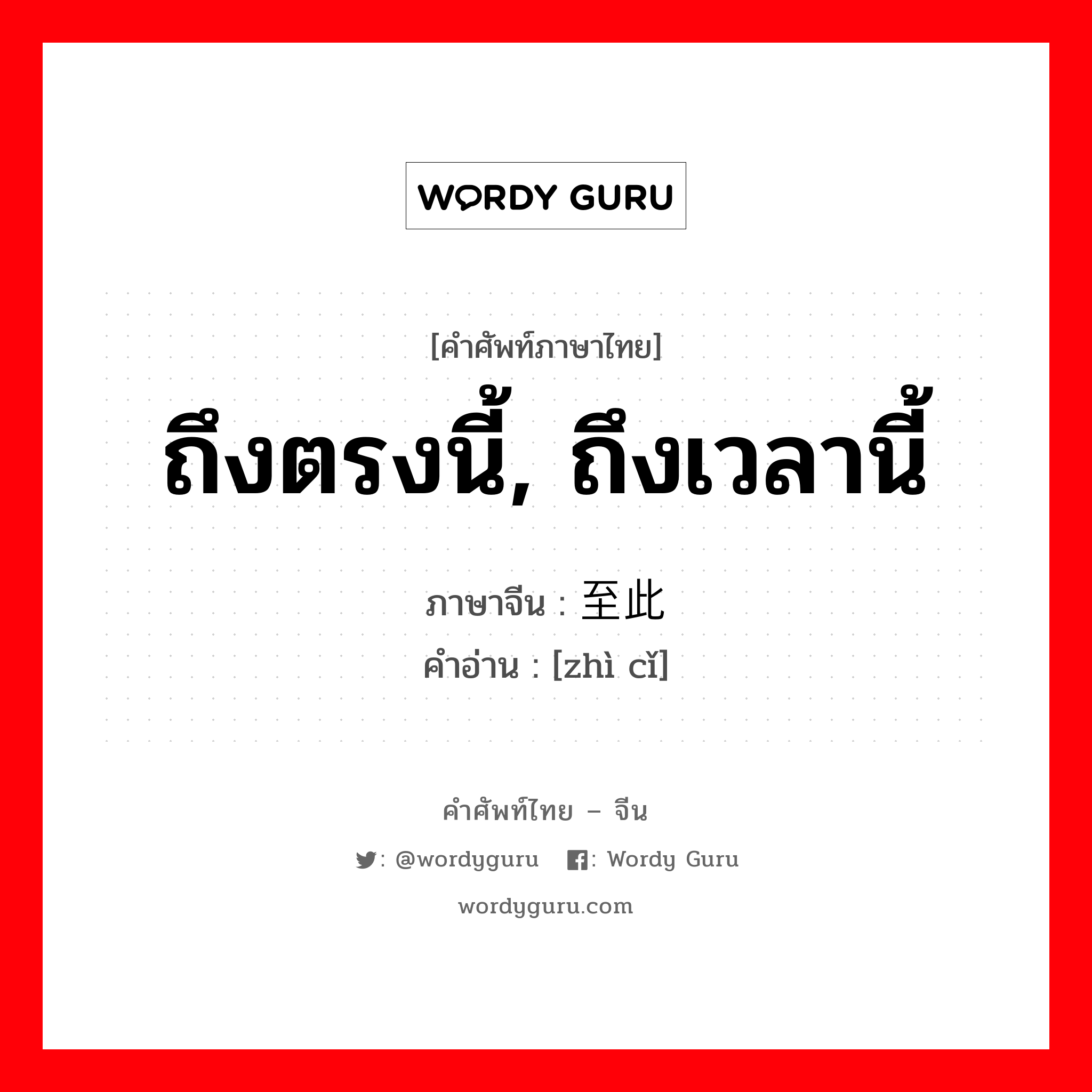 ถึงตรงนี้, ถึงเวลานี้ ภาษาจีนคืออะไร, คำศัพท์ภาษาไทย - จีน ถึงตรงนี้, ถึงเวลานี้ ภาษาจีน 至此 คำอ่าน [zhì cǐ]