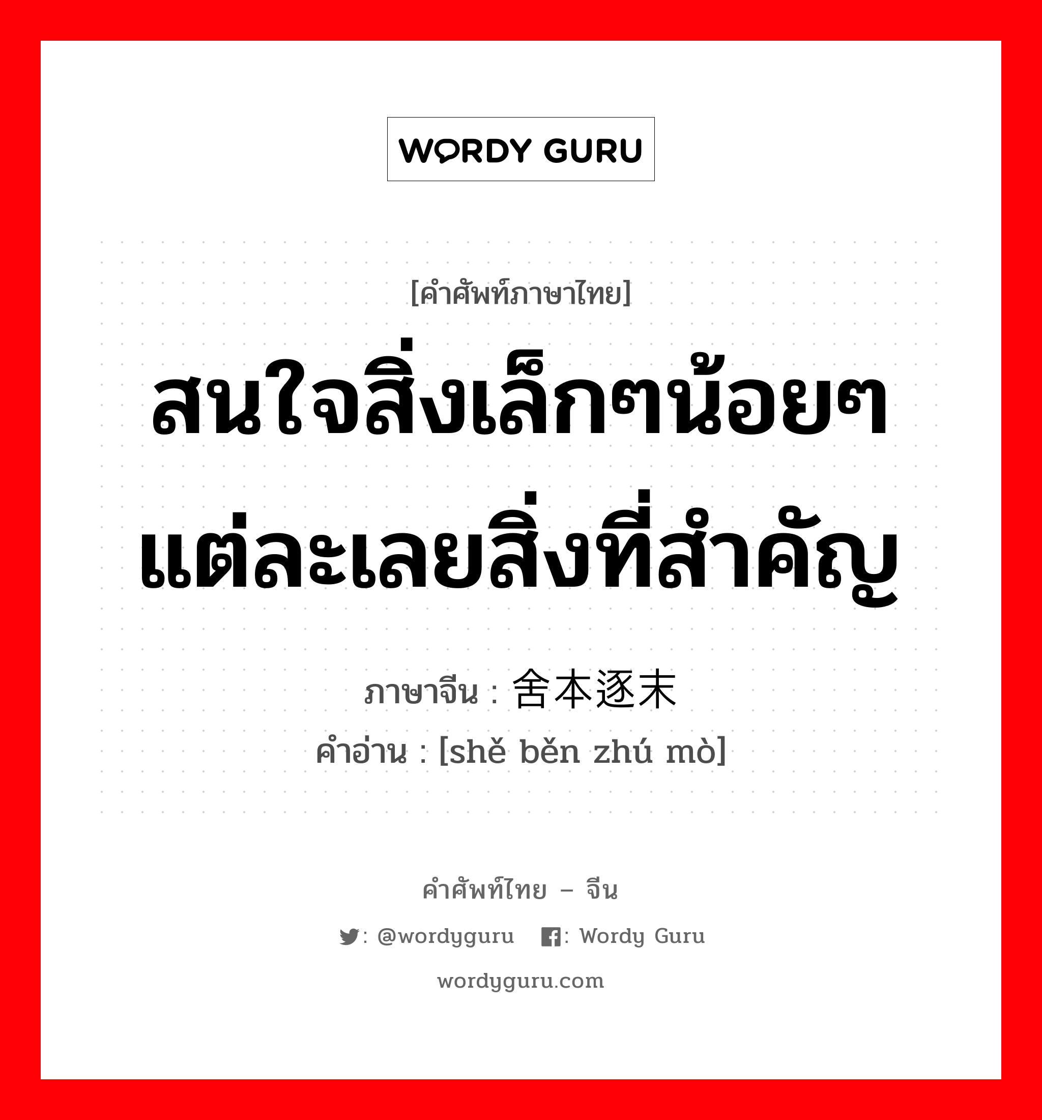 สนใจสิ่งเล็กๆน้อยๆแต่ละเลยสิ่งที่สำคัญ ภาษาจีนคืออะไร, คำศัพท์ภาษาไทย - จีน สนใจสิ่งเล็กๆน้อยๆแต่ละเลยสิ่งที่สำคัญ ภาษาจีน 舍本逐末 คำอ่าน [shě běn zhú mò]