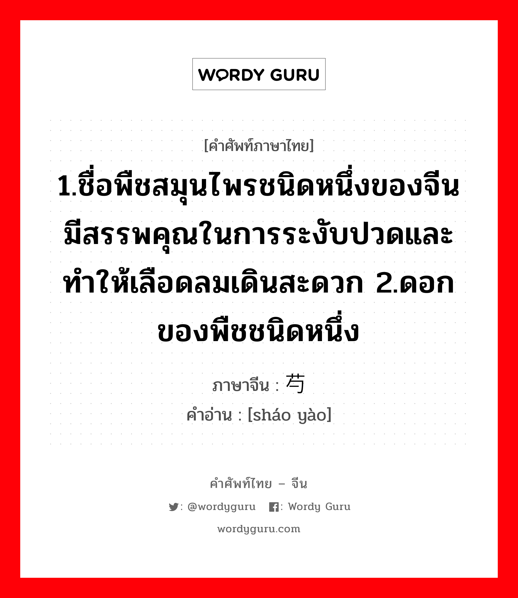 1.ชื่อพืชสมุนไพรชนิดหนึ่งของจีน มีสรรพคุณในการระงับปวดและทำให้เลือดลมเดินสะดวก 2.ดอกของพืชชนิดหนึ่ง ภาษาจีนคืออะไร, คำศัพท์ภาษาไทย - จีน 1.ชื่อพืชสมุนไพรชนิดหนึ่งของจีน มีสรรพคุณในการระงับปวดและทำให้เลือดลมเดินสะดวก 2.ดอกของพืชชนิดหนึ่ง ภาษาจีน 芍药 คำอ่าน [sháo yào]