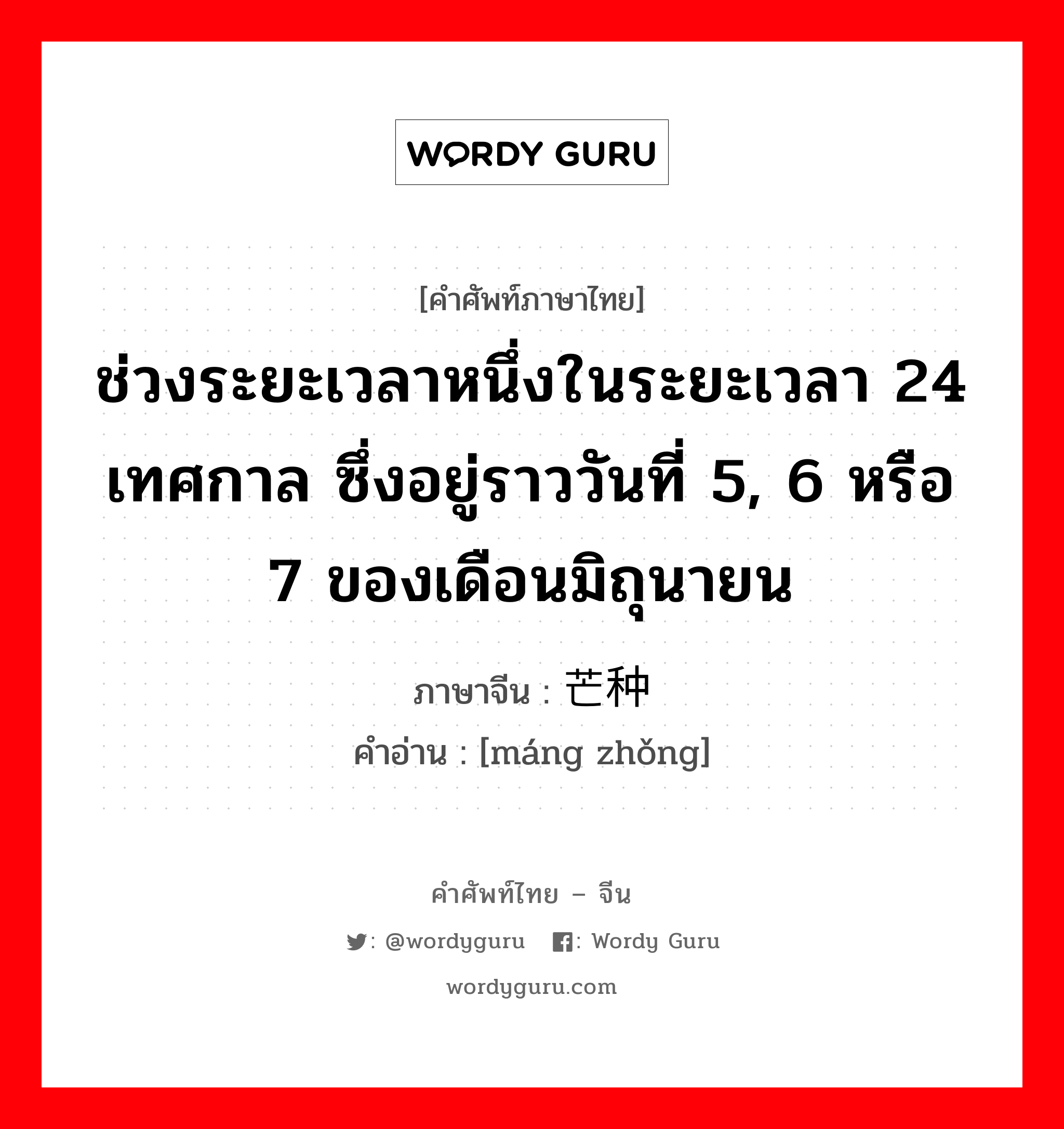 ช่วงระยะเวลาหนึ่งในระยะเวลา 24 เทศกาล ซึ่งอยู่ราววันที่ 5, 6 หรือ 7 ของเดือนมิถุนายน ภาษาจีนคืออะไร, คำศัพท์ภาษาไทย - จีน ช่วงระยะเวลาหนึ่งในระยะเวลา 24 เทศกาล ซึ่งอยู่ราววันที่ 5, 6 หรือ 7 ของเดือนมิถุนายน ภาษาจีน 芒种 คำอ่าน [máng zhǒng]