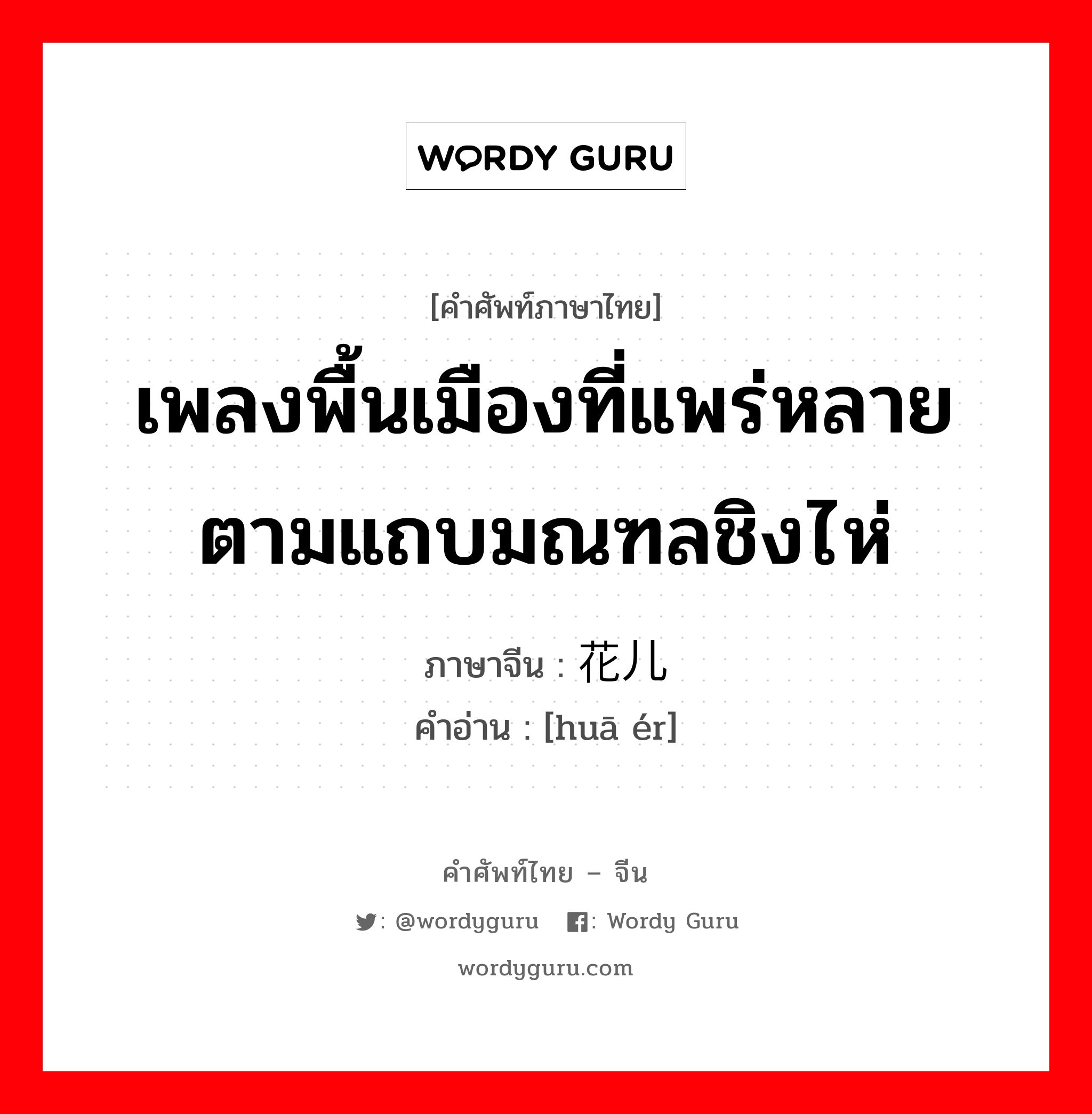 เพลงพื้นเมืองที่แพร่หลายตามแถบมณฑลชิงไห่ ภาษาจีนคืออะไร, คำศัพท์ภาษาไทย - จีน เพลงพื้นเมืองที่แพร่หลายตามแถบมณฑลชิงไห่ ภาษาจีน 花儿 คำอ่าน [huā ér]