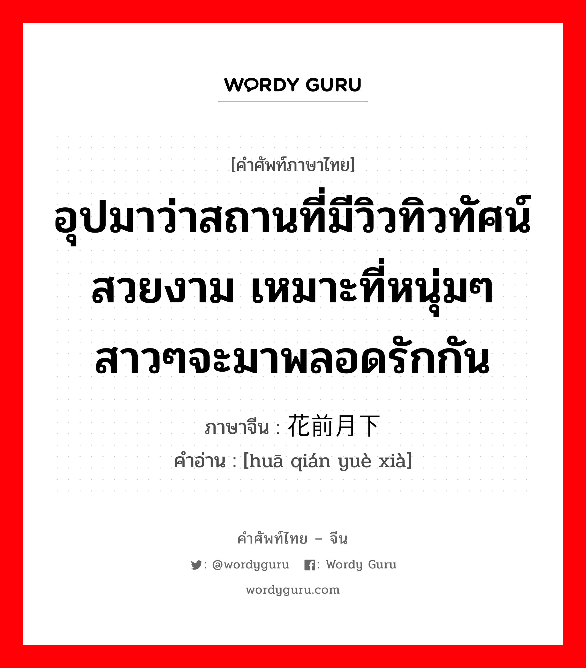 อุปมาว่าสถานที่มีวิวทิวทัศน์สวยงาม เหมาะที่หนุ่มๆสาวๆจะมาพลอดรักกัน ภาษาจีนคืออะไร, คำศัพท์ภาษาไทย - จีน อุปมาว่าสถานที่มีวิวทิวทัศน์สวยงาม เหมาะที่หนุ่มๆสาวๆจะมาพลอดรักกัน ภาษาจีน 花前月下 คำอ่าน [huā qián yuè xià]