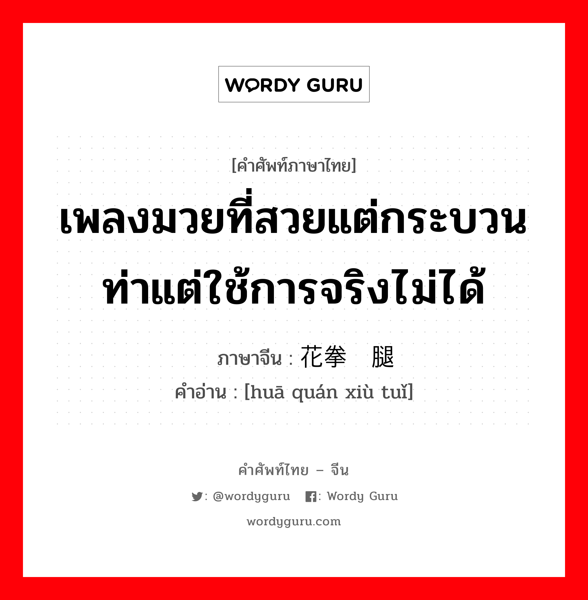 เพลงมวยที่สวยแต่กระบวนท่าแต่ใช้การจริงไม่ได้ ภาษาจีนคืออะไร, คำศัพท์ภาษาไทย - จีน เพลงมวยที่สวยแต่กระบวนท่าแต่ใช้การจริงไม่ได้ ภาษาจีน 花拳绣腿 คำอ่าน [huā quán xiù tuǐ]