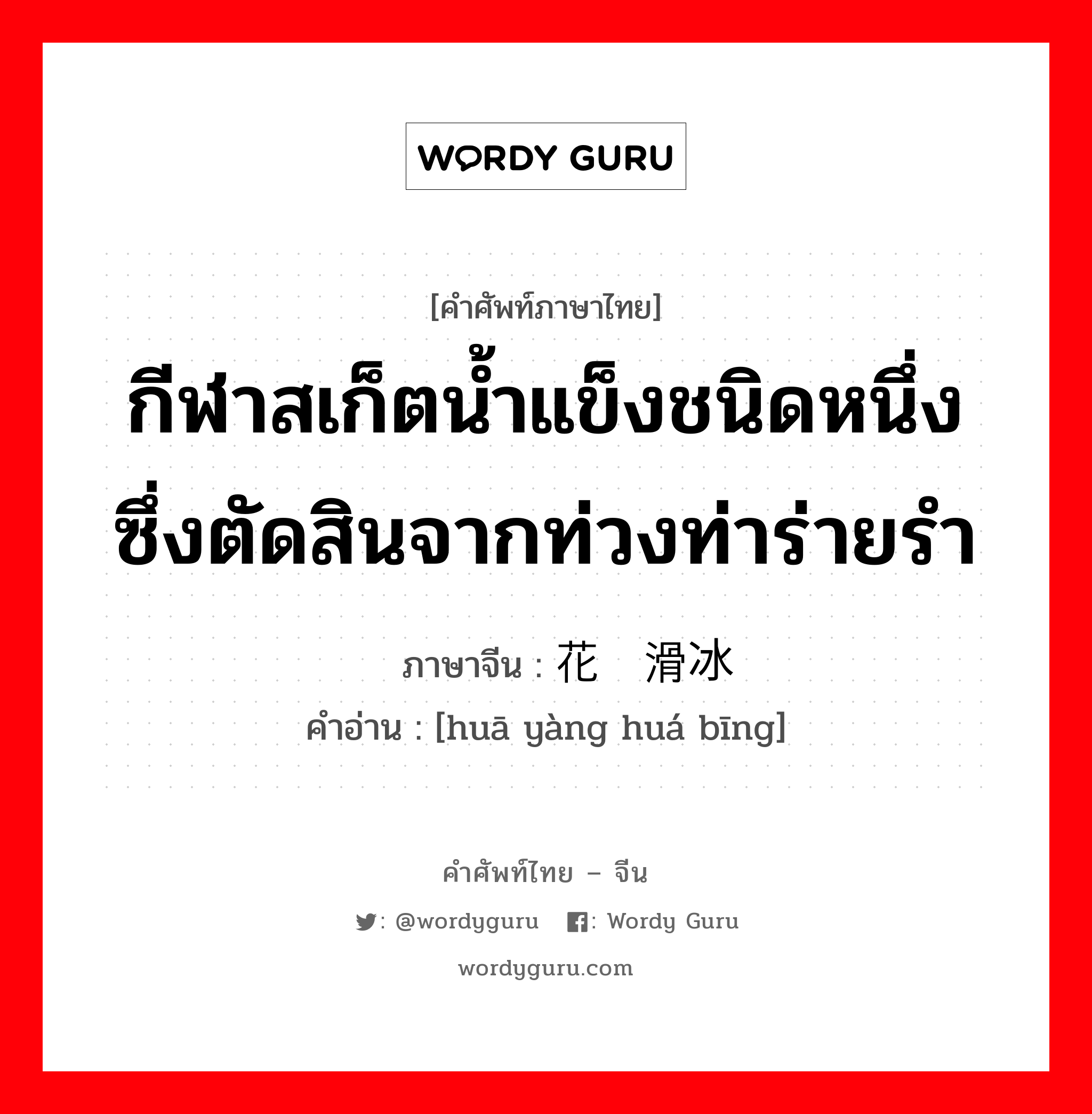 กีฬาสเก็ตน้ำแข็งชนิดหนึ่ง ซึ่งตัดสินจากท่วงท่าร่ายรำ ภาษาจีนคืออะไร, คำศัพท์ภาษาไทย - จีน กีฬาสเก็ตน้ำแข็งชนิดหนึ่ง ซึ่งตัดสินจากท่วงท่าร่ายรำ ภาษาจีน 花样滑冰 คำอ่าน [huā yàng huá bīng]