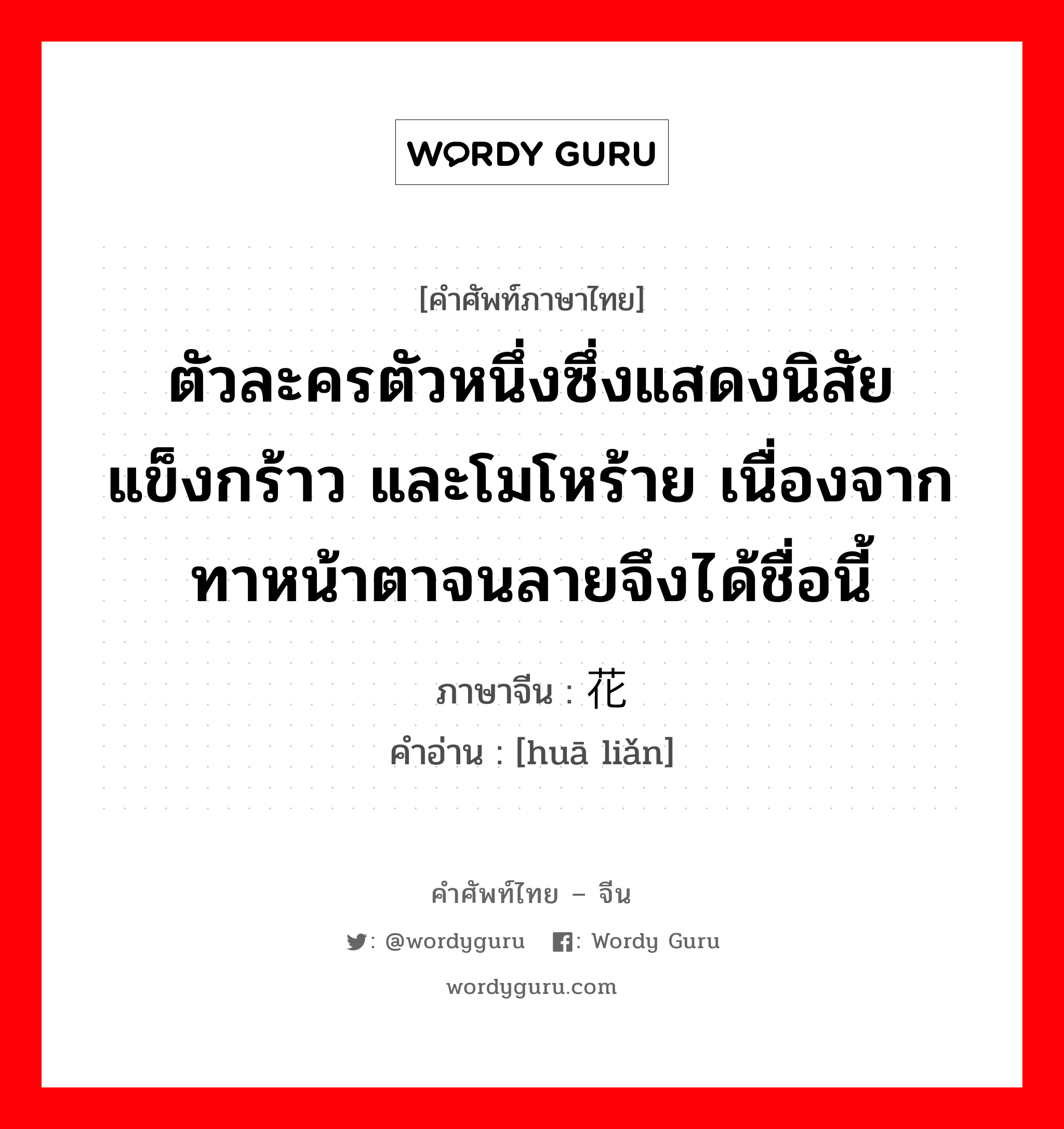 ตัวละครตัวหนึ่งซึ่งแสดงนิสัยแข็งกร้าว และโมโหร้าย เนื่องจากทาหน้าตาจนลายจึงได้ชื่อนี้ ภาษาจีนคืออะไร, คำศัพท์ภาษาไทย - จีน ตัวละครตัวหนึ่งซึ่งแสดงนิสัยแข็งกร้าว และโมโหร้าย เนื่องจากทาหน้าตาจนลายจึงได้ชื่อนี้ ภาษาจีน 花脸 คำอ่าน [huā liǎn]