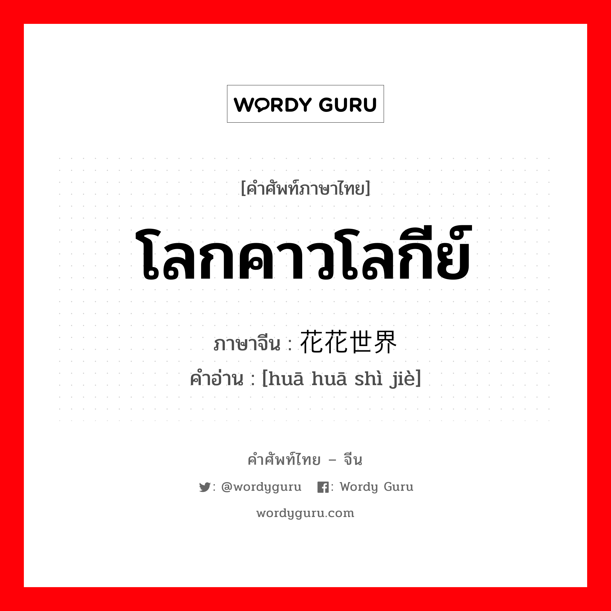 โลกคาวโลกีย์ ภาษาจีนคืออะไร, คำศัพท์ภาษาไทย - จีน โลกคาวโลกีย์ ภาษาจีน 花花世界 คำอ่าน [huā huā shì jiè]