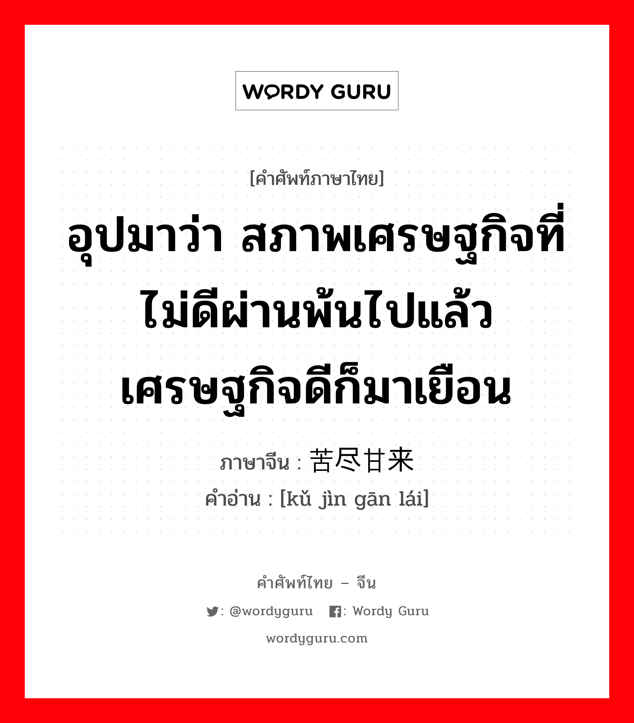 อุปมาว่า สภาพเศรษฐกิจที่ไม่ดีผ่านพ้นไปแล้ว เศรษฐกิจดีก็มาเยือน ภาษาจีนคืออะไร, คำศัพท์ภาษาไทย - จีน อุปมาว่า สภาพเศรษฐกิจที่ไม่ดีผ่านพ้นไปแล้ว เศรษฐกิจดีก็มาเยือน ภาษาจีน 苦尽甘来 คำอ่าน [kǔ jìn gān lái]