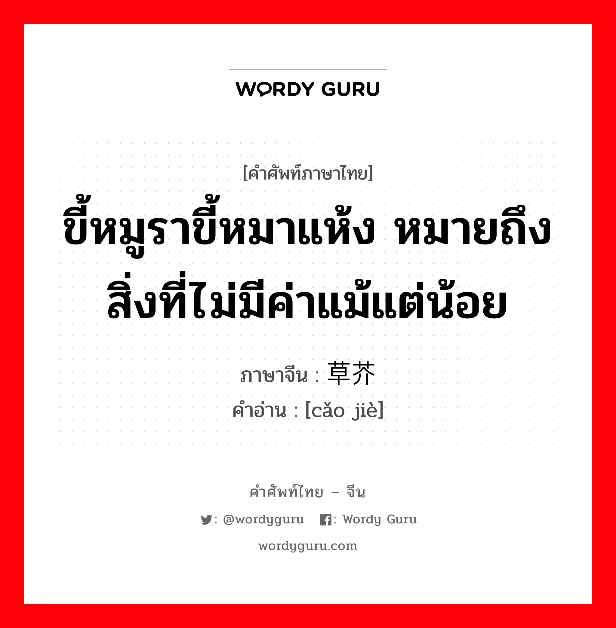 ขี้หมูราขี้หมาแห้ง หมายถึงสิ่งที่ไม่มีค่าแม้แต่น้อย ภาษาจีนคืออะไร, คำศัพท์ภาษาไทย - จีน ขี้หมูราขี้หมาแห้ง หมายถึงสิ่งที่ไม่มีค่าแม้แต่น้อย ภาษาจีน 草芥 คำอ่าน [cǎo jiè]