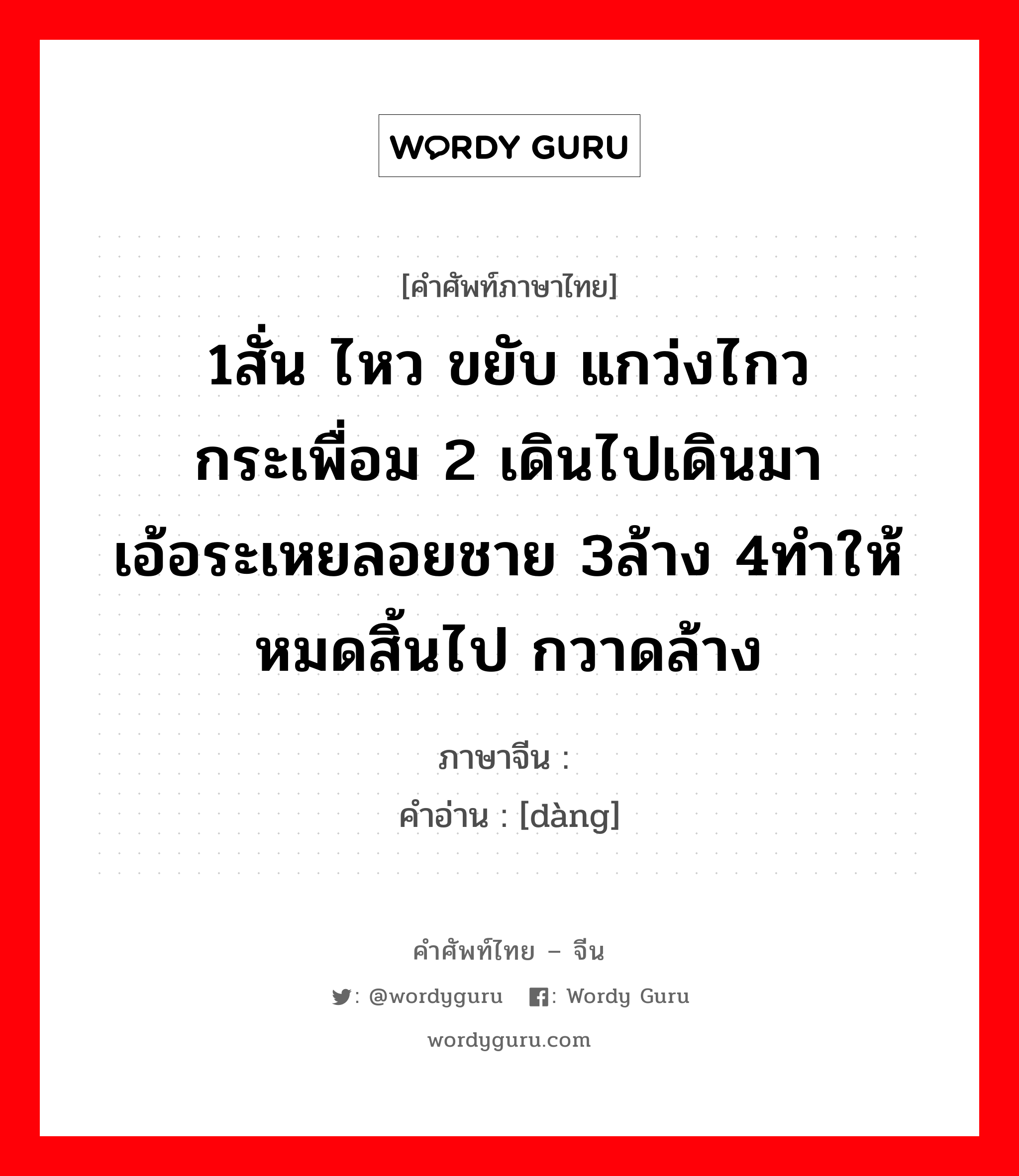 1สั่น ไหว ขยับ แกว่งไกว กระเพื่อม 2 เดินไปเดินมา เอ้อระเหยลอยชาย 3ล้าง 4ทำให้หมดสิ้นไป กวาดล้าง ภาษาจีนคืออะไร, คำศัพท์ภาษาไทย - จีน 1สั่น ไหว ขยับ แกว่งไกว กระเพื่อม 2 เดินไปเดินมา เอ้อระเหยลอยชาย 3ล้าง 4ทำให้หมดสิ้นไป กวาดล้าง ภาษาจีน 荡 คำอ่าน [dàng]