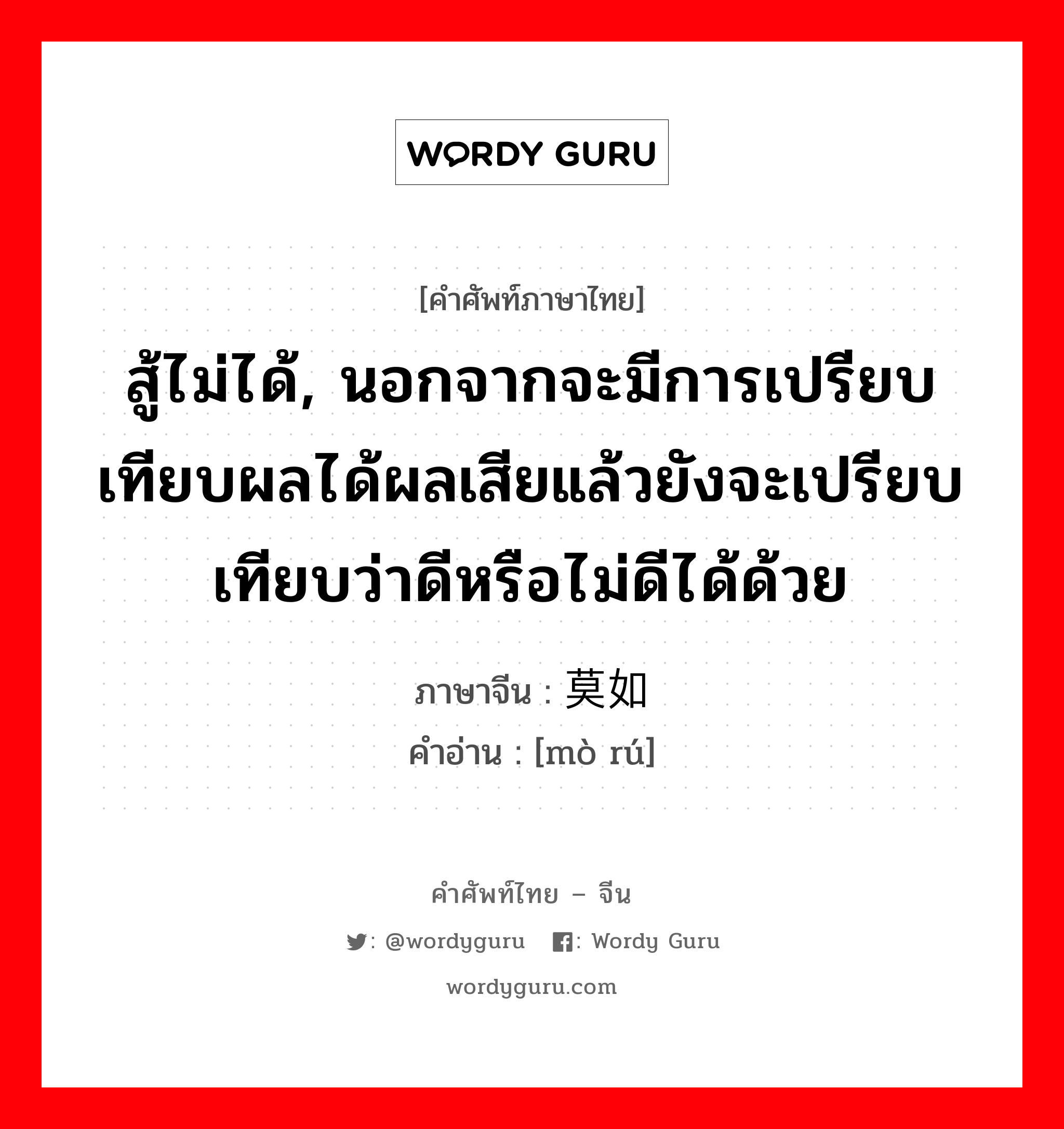 สู้ไม่ได้ หมายถึงคนหรือเหตุการณ์ที่เสนอมาแล้วนั้นสู้บุคคลหรือเหตุการณ์ที่พูดในภายหลังไม่ได้ ภาษาจีนคืออะไร, คำศัพท์ภาษาไทย - จีน สู้ไม่ได้, นอกจากจะมีการเปรียบเทียบผลได้ผลเสียแล้วยังจะเปรียบเทียบว่าดีหรือไม่ดีได้ด้วย ภาษาจีน 莫如 คำอ่าน [mò rú]