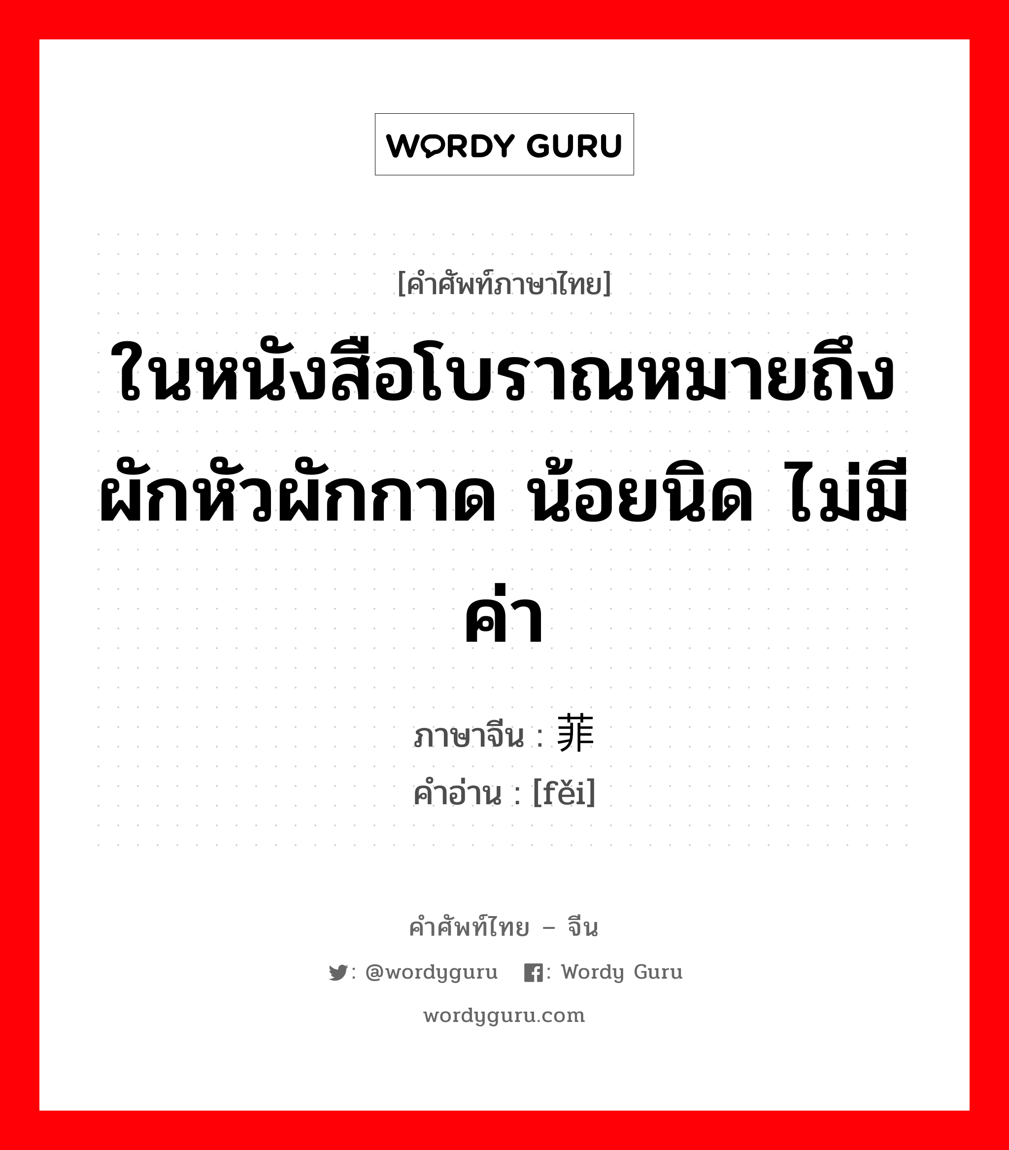 ในหนังสือโบราณหมายถึงผักหัวผักกาด น้อยนิด ไม่มีค่า ภาษาจีนคืออะไร, คำศัพท์ภาษาไทย - จีน ในหนังสือโบราณหมายถึงผักหัวผักกาด น้อยนิด ไม่มีค่า ภาษาจีน 菲 คำอ่าน [fěi]