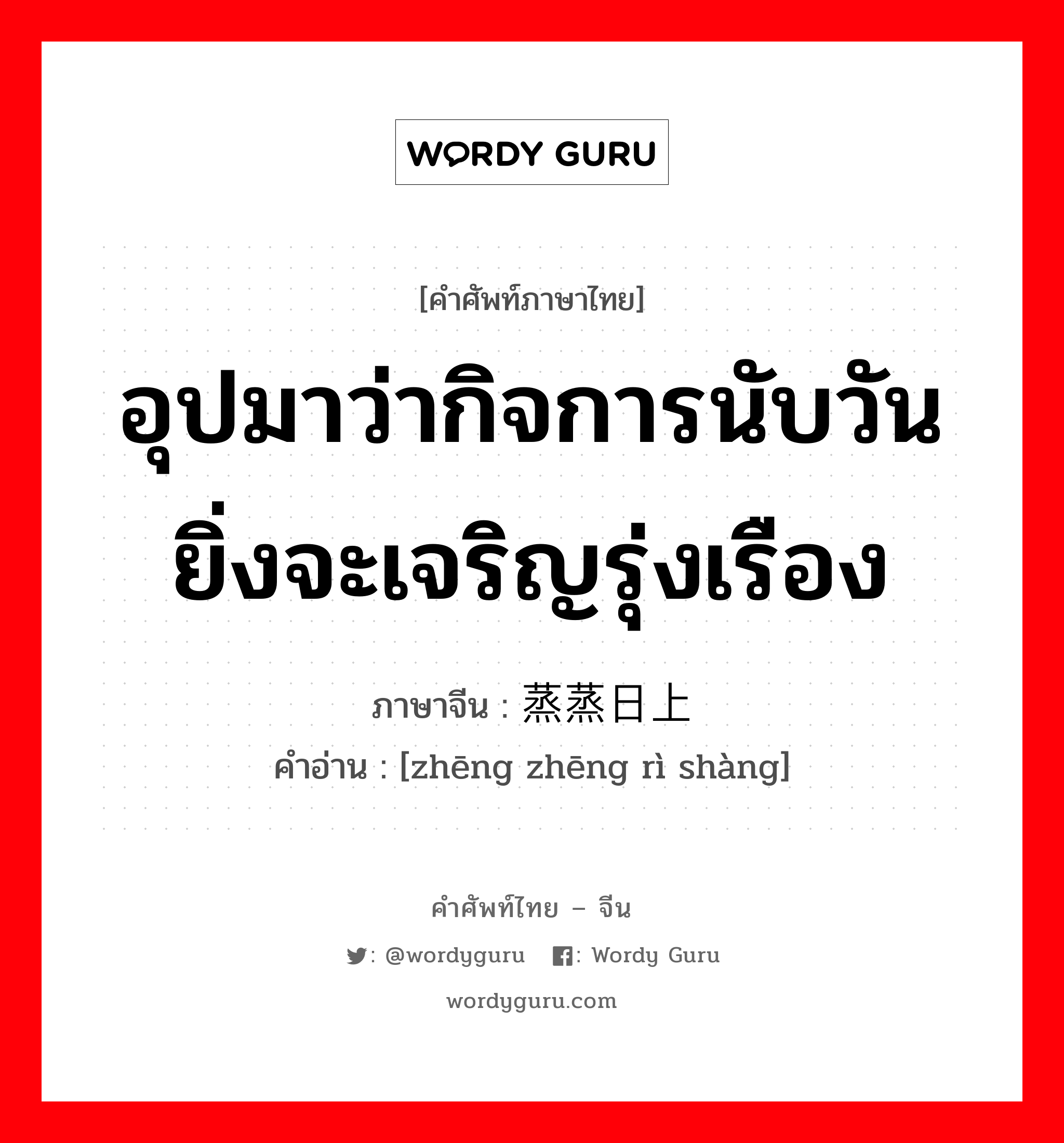 อุปมาว่ากิจการนับวันยิ่งจะเจริญรุ่งเรือง ภาษาจีนคืออะไร, คำศัพท์ภาษาไทย - จีน อุปมาว่ากิจการนับวันยิ่งจะเจริญรุ่งเรือง ภาษาจีน 蒸蒸日上 คำอ่าน [zhēng zhēng rì shàng]