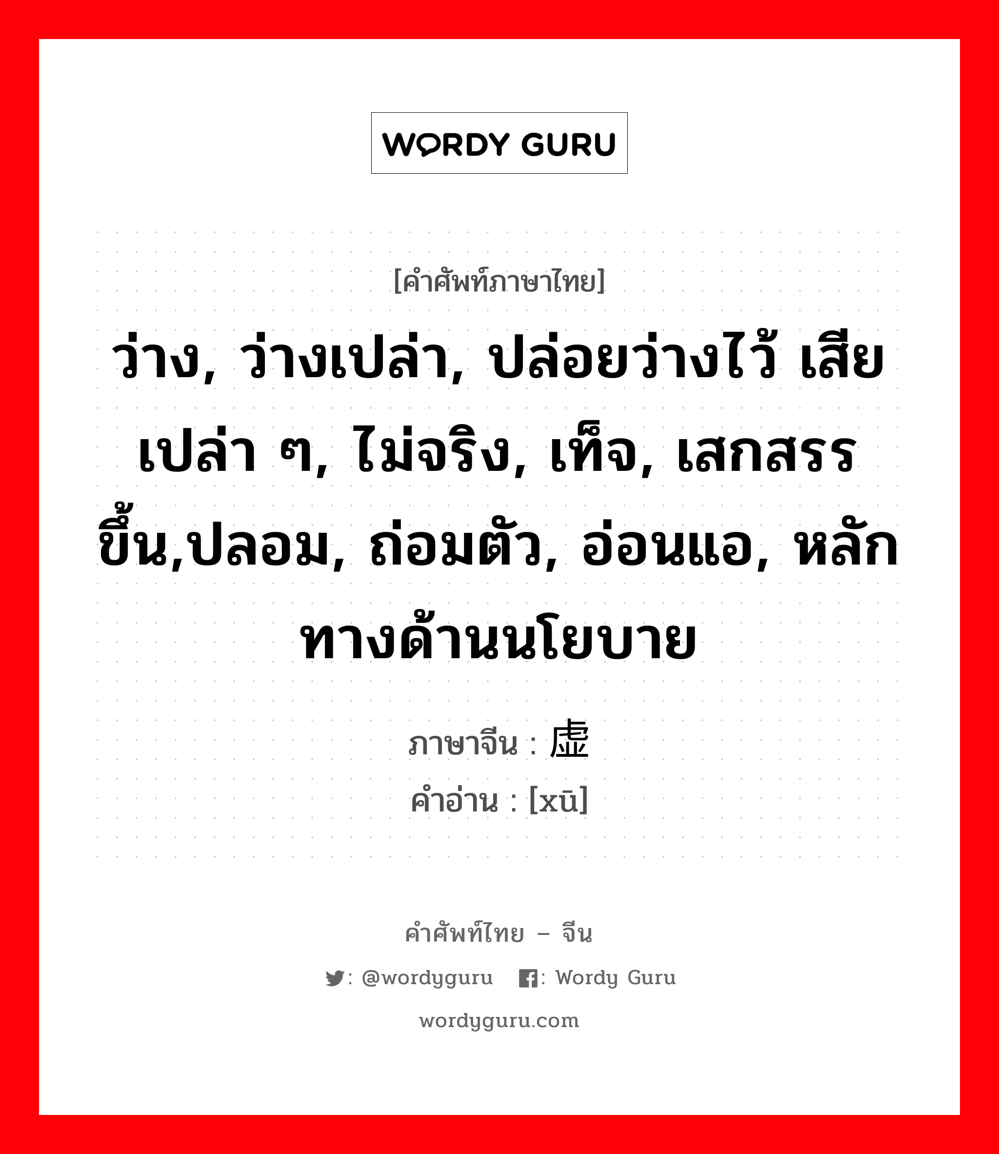 ว่าง, ว่างเปล่า, ปล่อยว่างไว้ เสียเปล่า ๆ, ไม่จริง, เท็จ, เสกสรรขึ้น,ปลอม, ถ่อมตัว, อ่อนแอ, หลักทางด้านนโยบาย ภาษาจีนคืออะไร, คำศัพท์ภาษาไทย - จีน ว่าง, ว่างเปล่า, ปล่อยว่างไว้ เสียเปล่า ๆ, ไม่จริง, เท็จ, เสกสรรขึ้น,ปลอม, ถ่อมตัว, อ่อนแอ, หลักทางด้านนโยบาย ภาษาจีน 虚 คำอ่าน [xū]