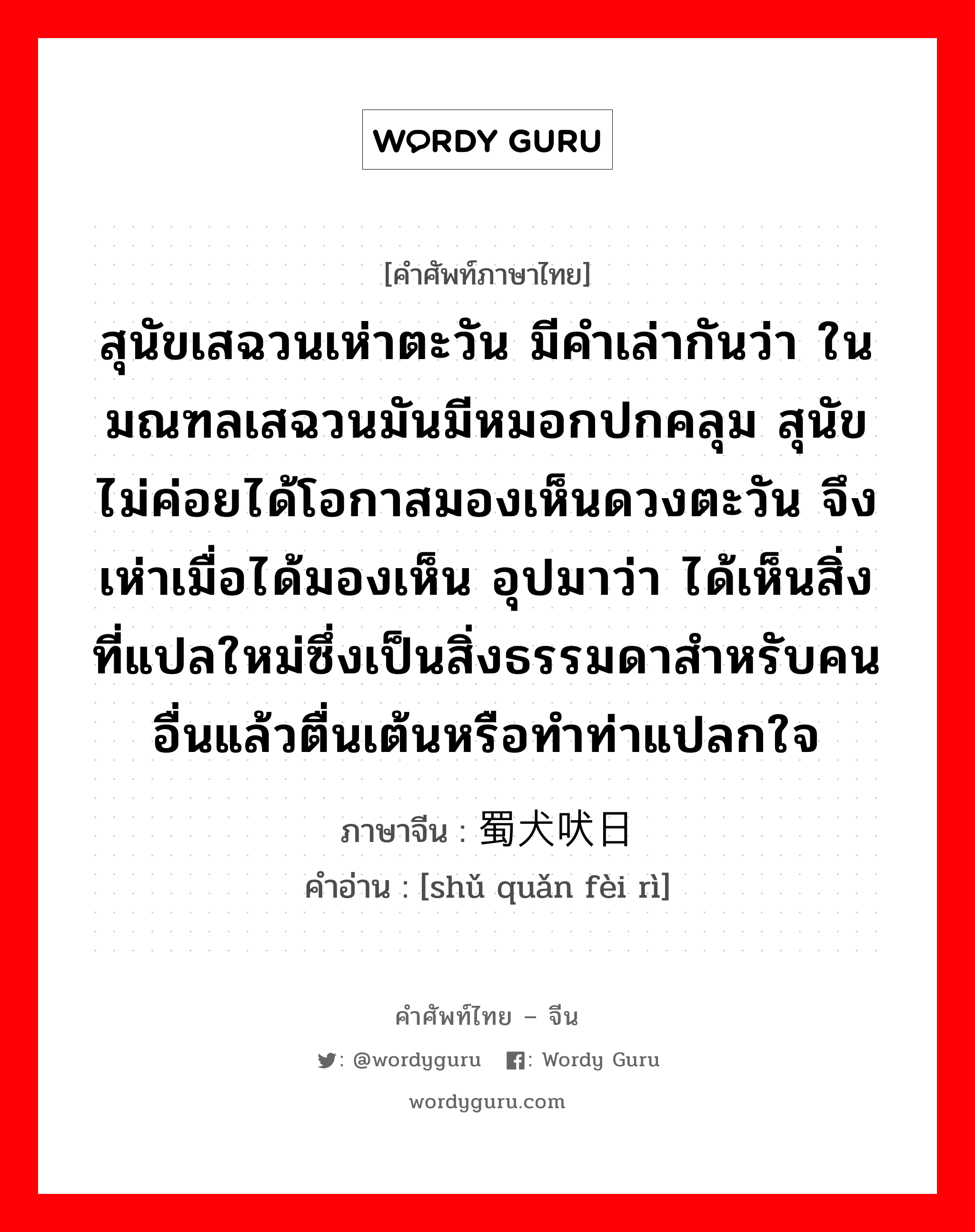 สุนัขเสฉวนเห่าตะวัน มีคำเล่ากันว่า ในมณฑลเสฉวนมันมีหมอกปกคลุม สุนัขไม่ค่อยได้โอกาสมองเห็นดวงตะวัน จึงเห่าเมื่อได้มองเห็น อุปมาว่า ได้เห็นสิ่งที่แปลใหม่ซึ่งเป็นสิ่งธรรมดาสำหรับคนอื่นแล้วตื่นเต้นหรือทำท่าแปลกใจ ภาษาจีนคืออะไร, คำศัพท์ภาษาไทย - จีน สุนัขเสฉวนเห่าตะวัน มีคำเล่ากันว่า ในมณฑลเสฉวนมันมีหมอกปกคลุม สุนัขไม่ค่อยได้โอกาสมองเห็นดวงตะวัน จึงเห่าเมื่อได้มองเห็น อุปมาว่า ได้เห็นสิ่งที่แปลใหม่ซึ่งเป็นสิ่งธรรมดาสำหรับคนอื่นแล้วตื่นเต้นหรือทำท่าแปลกใจ ภาษาจีน 蜀犬吠日 คำอ่าน [shǔ quǎn fèi rì]