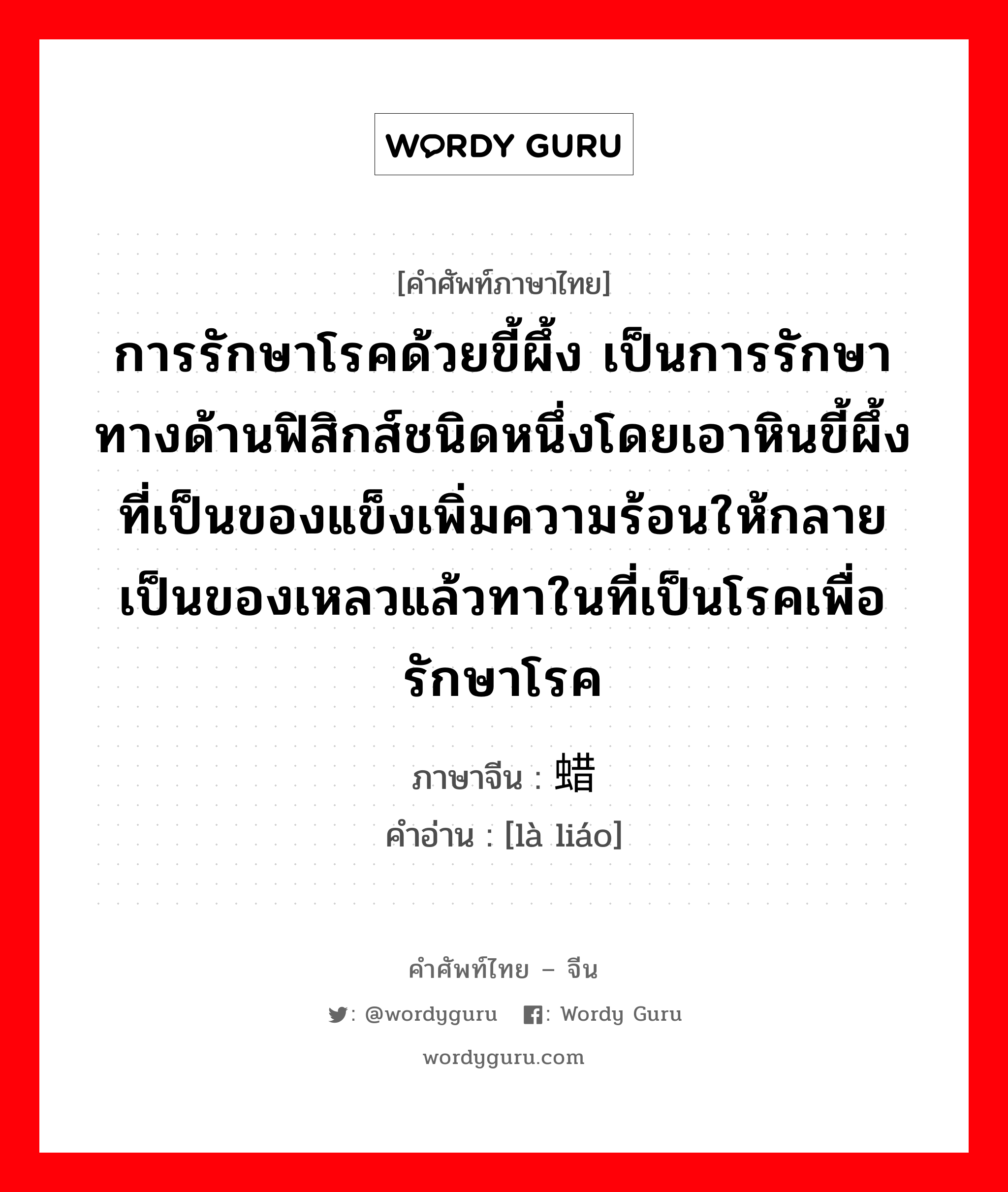 การรักษาโรคด้วยขี้ผึ้ง เป็นการรักษาทางด้านฟิสิกส์ชนิดหนึ่งโดยเอาหินขี้ผึ้งที่เป็นของแข็งเพิ่มความร้อนให้กลายเป็นของเหลวแล้วทาในที่เป็นโรคเพื่อรักษาโรค ภาษาจีนคืออะไร, คำศัพท์ภาษาไทย - จีน การรักษาโรคด้วยขี้ผึ้ง เป็นการรักษาทางด้านฟิสิกส์ชนิดหนึ่งโดยเอาหินขี้ผึ้งที่เป็นของแข็งเพิ่มความร้อนให้กลายเป็นของเหลวแล้วทาในที่เป็นโรคเพื่อรักษาโรค ภาษาจีน 蜡疗 คำอ่าน [là liáo]