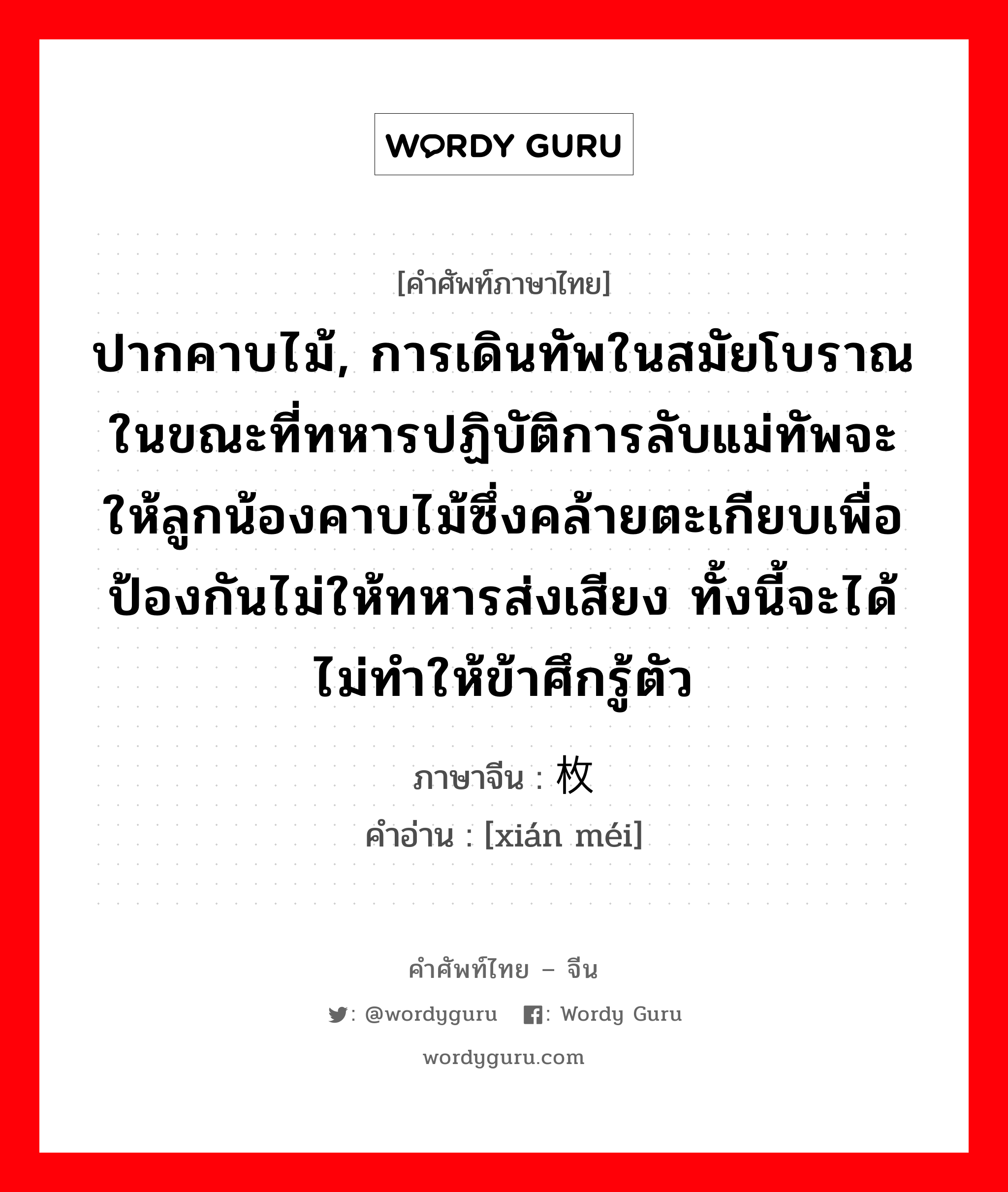 ปากคาบไม้, การเดินทัพในสมัยโบราณในขณะที่ทหารปฏิบัติการลับแม่ทัพจะให้ลูกน้องคาบไม้ซึ่งคล้ายตะเกียบเพื่อป้องกันไม่ให้ทหารส่งเสียง ทั้งนี้จะได้ไม่ทำให้ข้าศึกรู้ตัว ภาษาจีนคืออะไร, คำศัพท์ภาษาไทย - จีน ปากคาบไม้, การเดินทัพในสมัยโบราณในขณะที่ทหารปฏิบัติการลับแม่ทัพจะให้ลูกน้องคาบไม้ซึ่งคล้ายตะเกียบเพื่อป้องกันไม่ให้ทหารส่งเสียง ทั้งนี้จะได้ไม่ทำให้ข้าศึกรู้ตัว ภาษาจีน 衔枚 คำอ่าน [xián méi]