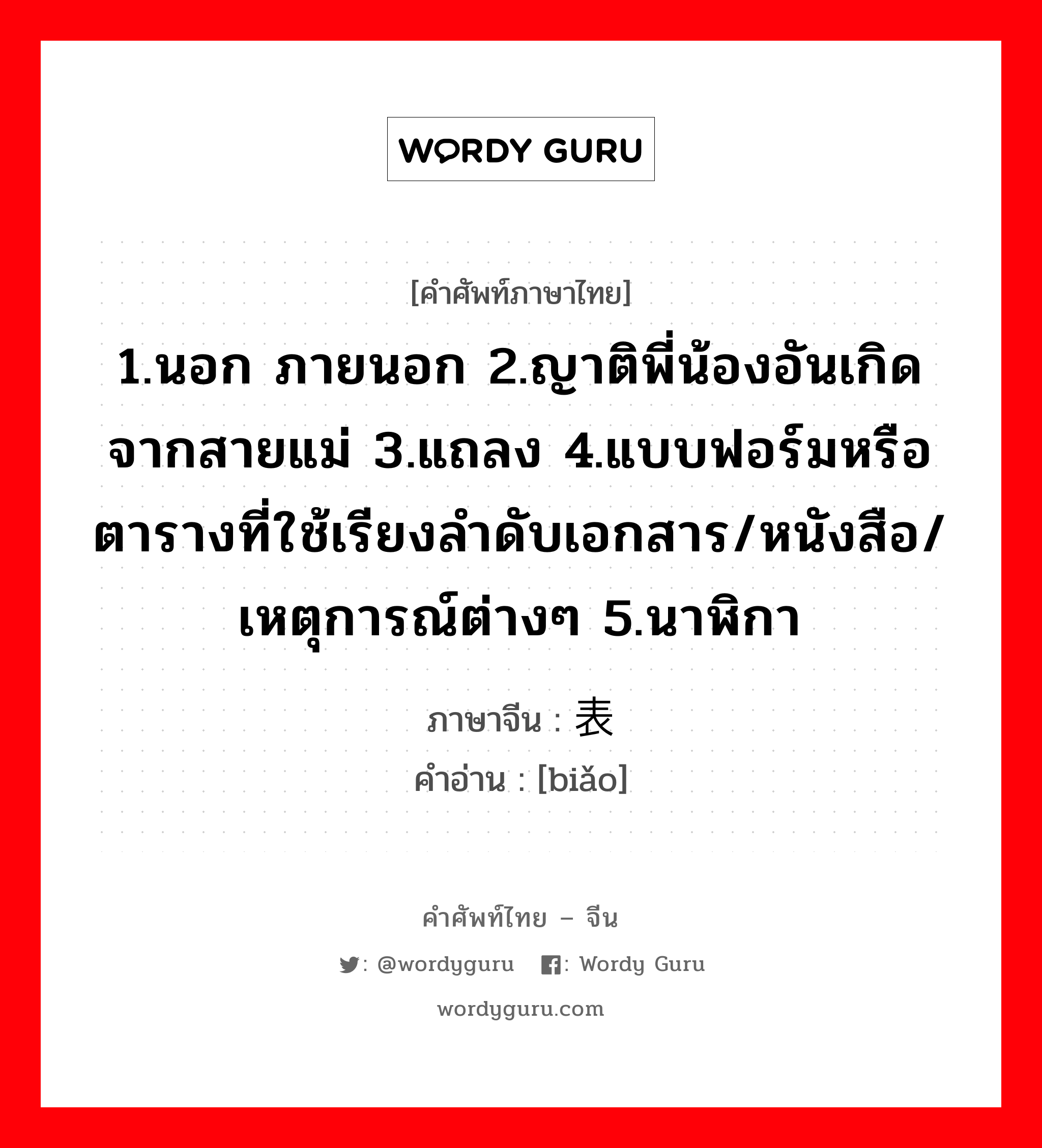 1.นอก ภายนอก 2.ญาติพี่น้องอันเกิดจากสายแม่ 3.แถลง 4.แบบฟอร์มหรือตารางที่ใช้เรียงลำดับเอกสาร/หนังสือ/เหตุการณ์ต่างๆ 5.นาฬิกา ภาษาจีนคืออะไร, คำศัพท์ภาษาไทย - จีน 1.นอก ภายนอก 2.ญาติพี่น้องอันเกิดจากสายแม่ 3.แถลง 4.แบบฟอร์มหรือตารางที่ใช้เรียงลำดับเอกสาร/หนังสือ/เหตุการณ์ต่างๆ 5.นาฬิกา ภาษาจีน 表 คำอ่าน [biǎo]