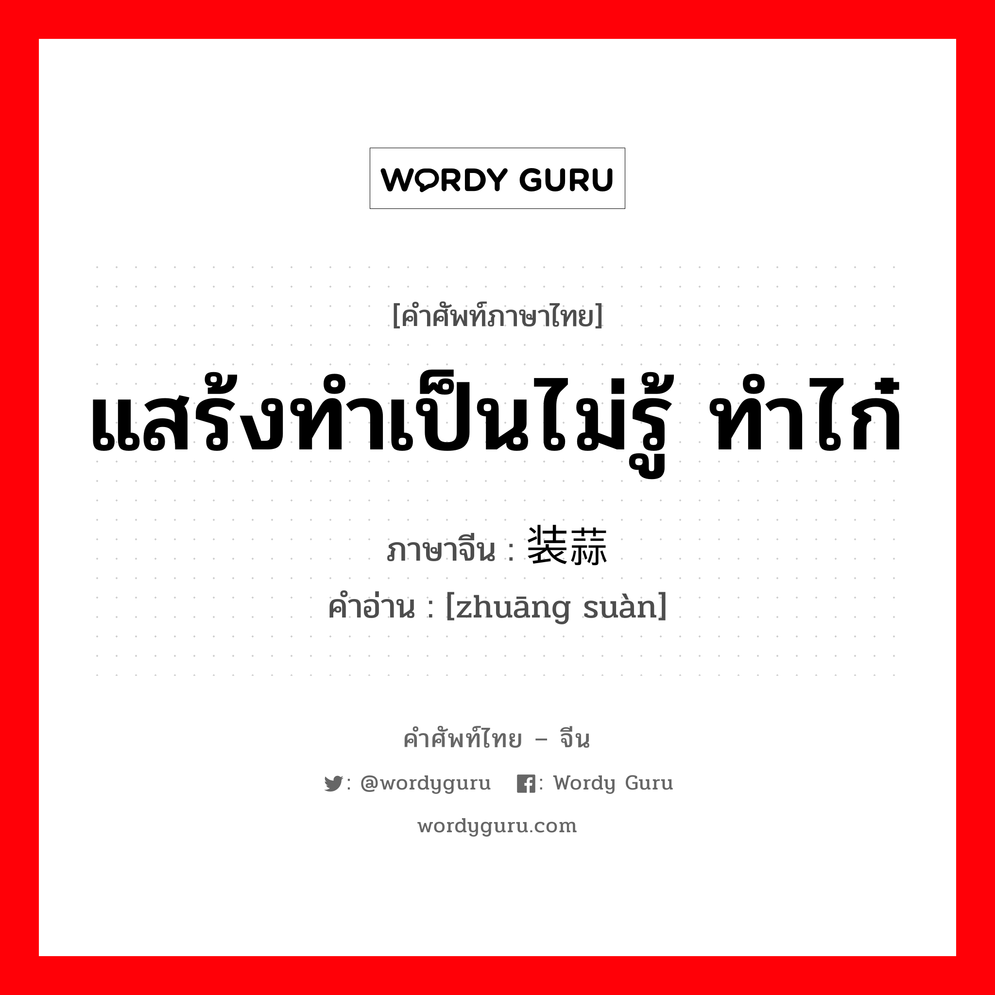 แสร้งทำเป็นไม่รู้ ทำไก๋ ภาษาจีนคืออะไร, คำศัพท์ภาษาไทย - จีน แสร้งทำเป็นไม่รู้ ทำไก๋ ภาษาจีน 装蒜 คำอ่าน [zhuāng suàn]