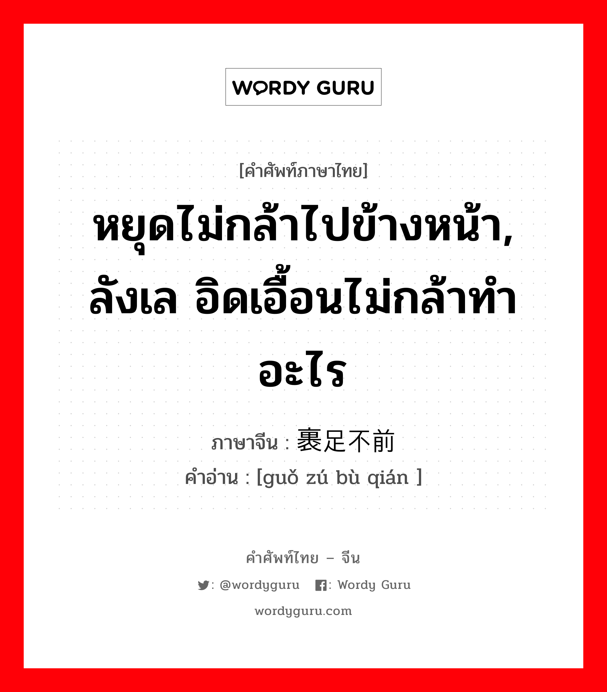 หยุดไม่กล้าไปข้างหน้า, ลังเล อิดเอื้อนไม่กล้าทำอะไร ภาษาจีนคืออะไร, คำศัพท์ภาษาไทย - จีน หยุดไม่กล้าไปข้างหน้า, ลังเล อิดเอื้อนไม่กล้าทำอะไร ภาษาจีน 裹足不前 คำอ่าน [guǒ zú bù qián ]