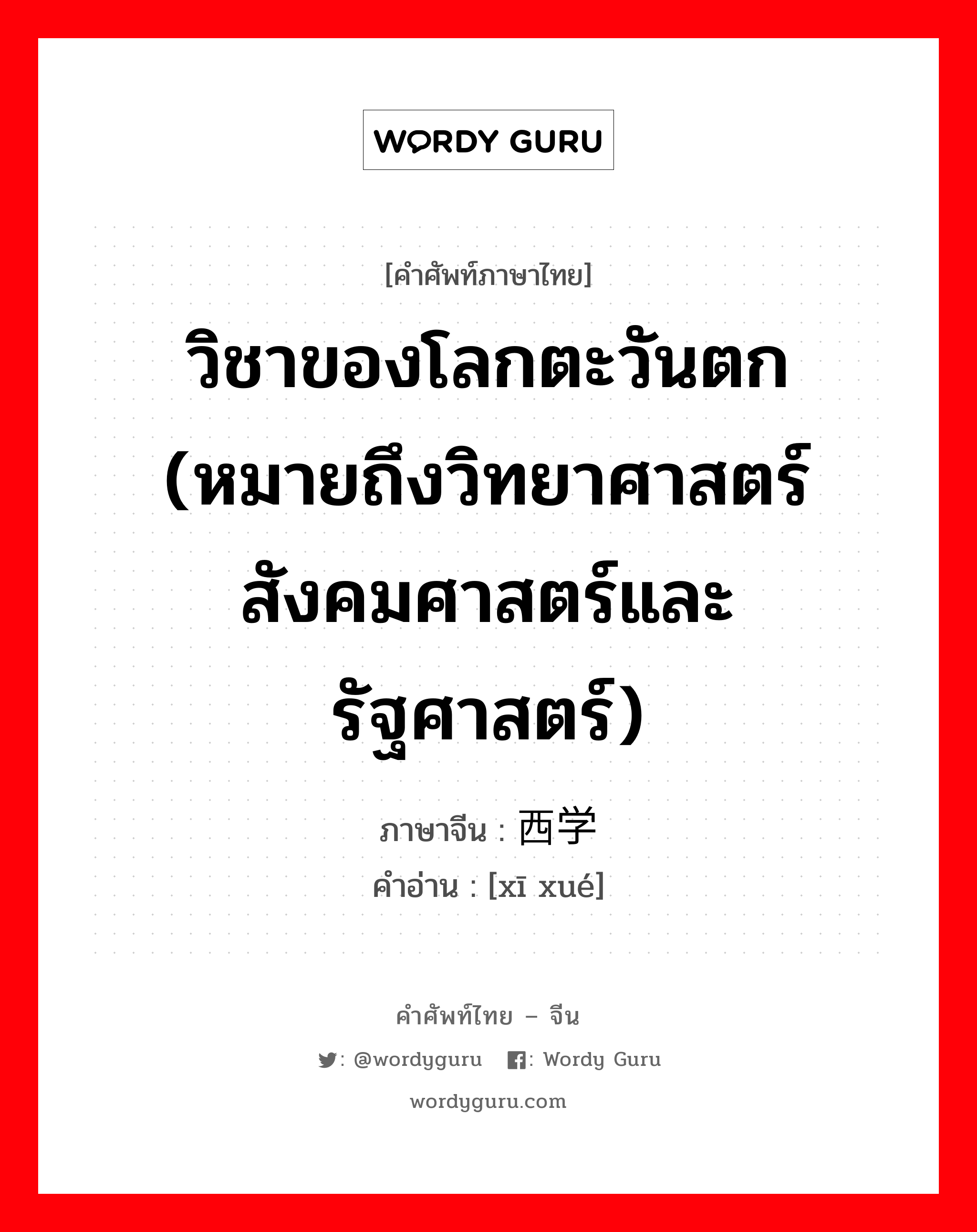 วิชาของโลกตะวันตก (หมายถึงวิทยาศาสตร์ สังคมศาสตร์และรัฐศาสตร์) ภาษาจีนคืออะไร, คำศัพท์ภาษาไทย - จีน วิชาของโลกตะวันตก (หมายถึงวิทยาศาสตร์ สังคมศาสตร์และรัฐศาสตร์) ภาษาจีน 西学 คำอ่าน [xī xué]