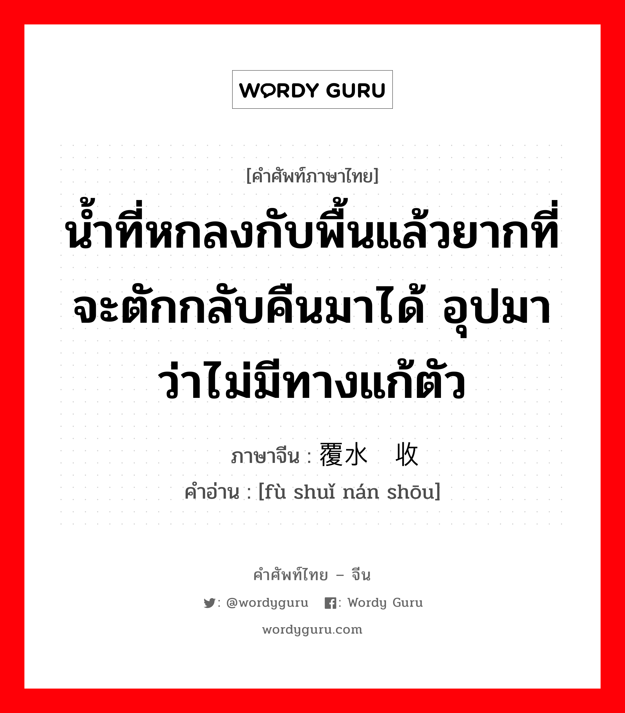 น้ำที่หกลงกับพื้นแล้วยากที่จะตักกลับคืนมาได้ อุปมาว่าไม่มีทางแก้ตัว ภาษาจีนคืออะไร, คำศัพท์ภาษาไทย - จีน น้ำที่หกลงกับพื้นแล้วยากที่จะตักกลับคืนมาได้ อุปมาว่าไม่มีทางแก้ตัว ภาษาจีน 覆水难收 คำอ่าน [fù shuǐ nán shōu]