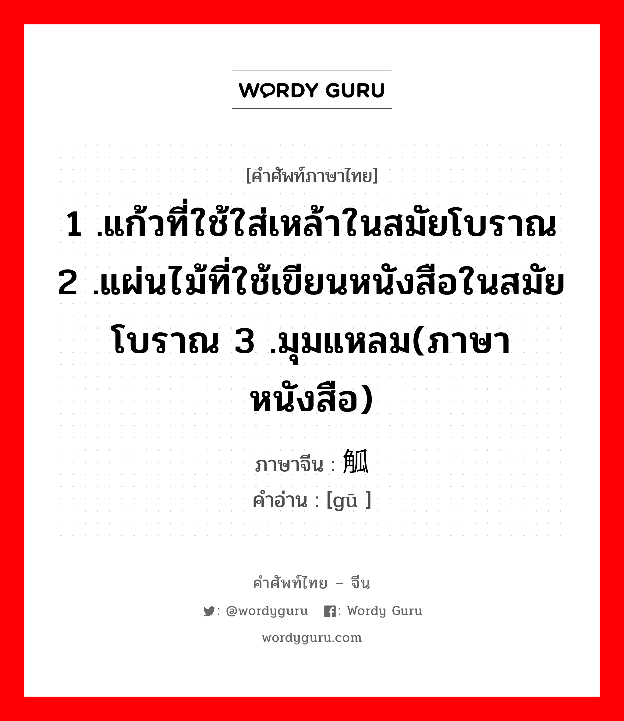 1 .แก้วที่ใช้ใส่เหล้าในสมัยโบราณ 2 .แผ่นไม้ที่ใช้เขียนหนังสือในสมัยโบราณ 3 .มุมแหลม(ภาษาหนังสือ) ภาษาจีนคืออะไร, คำศัพท์ภาษาไทย - จีน 1 .แก้วที่ใช้ใส่เหล้าในสมัยโบราณ 2 .แผ่นไม้ที่ใช้เขียนหนังสือในสมัยโบราณ 3 .มุมแหลม(ภาษาหนังสือ) ภาษาจีน 觚 คำอ่าน [gū ]