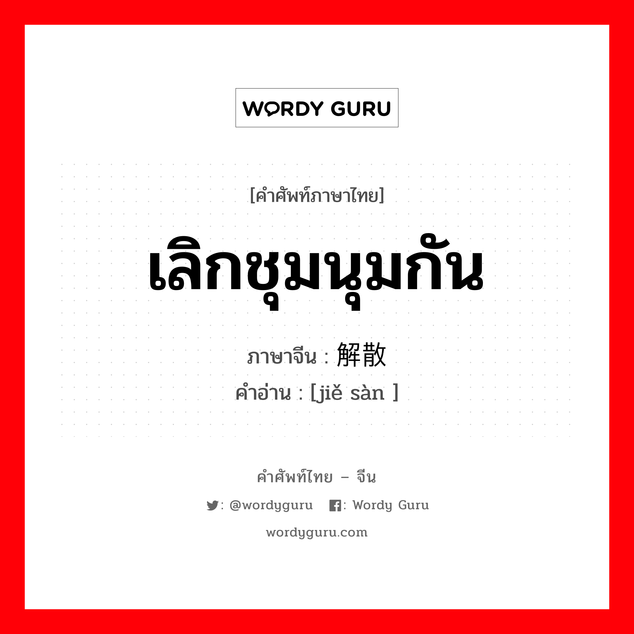 เลิกชุมนุมกัน ภาษาจีนคืออะไร, คำศัพท์ภาษาไทย - จีน เลิกชุมนุมกัน ภาษาจีน 解散 คำอ่าน [jiě sàn ]