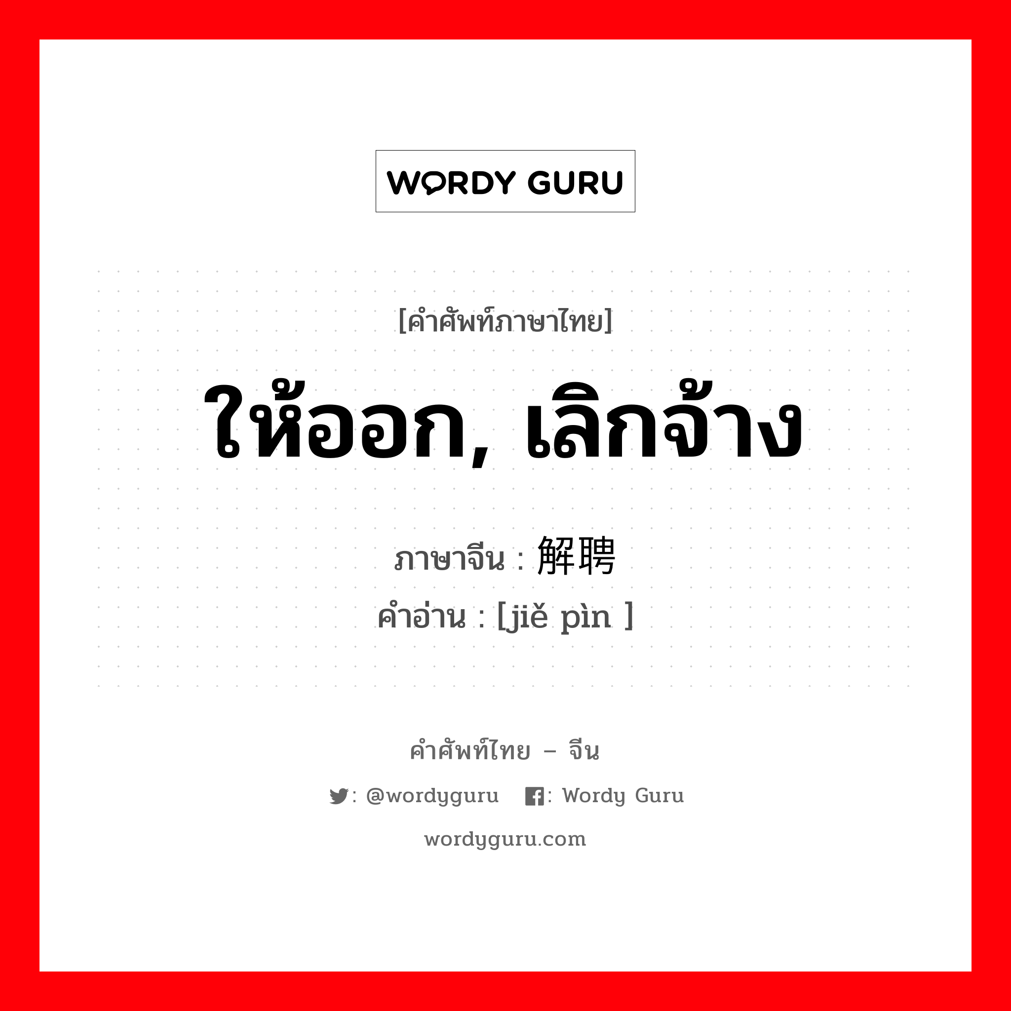 ให้ออก, เลิกจ้าง ภาษาจีนคืออะไร, คำศัพท์ภาษาไทย - จีน ให้ออก, เลิกจ้าง ภาษาจีน 解聘 คำอ่าน [jiě pìn ]