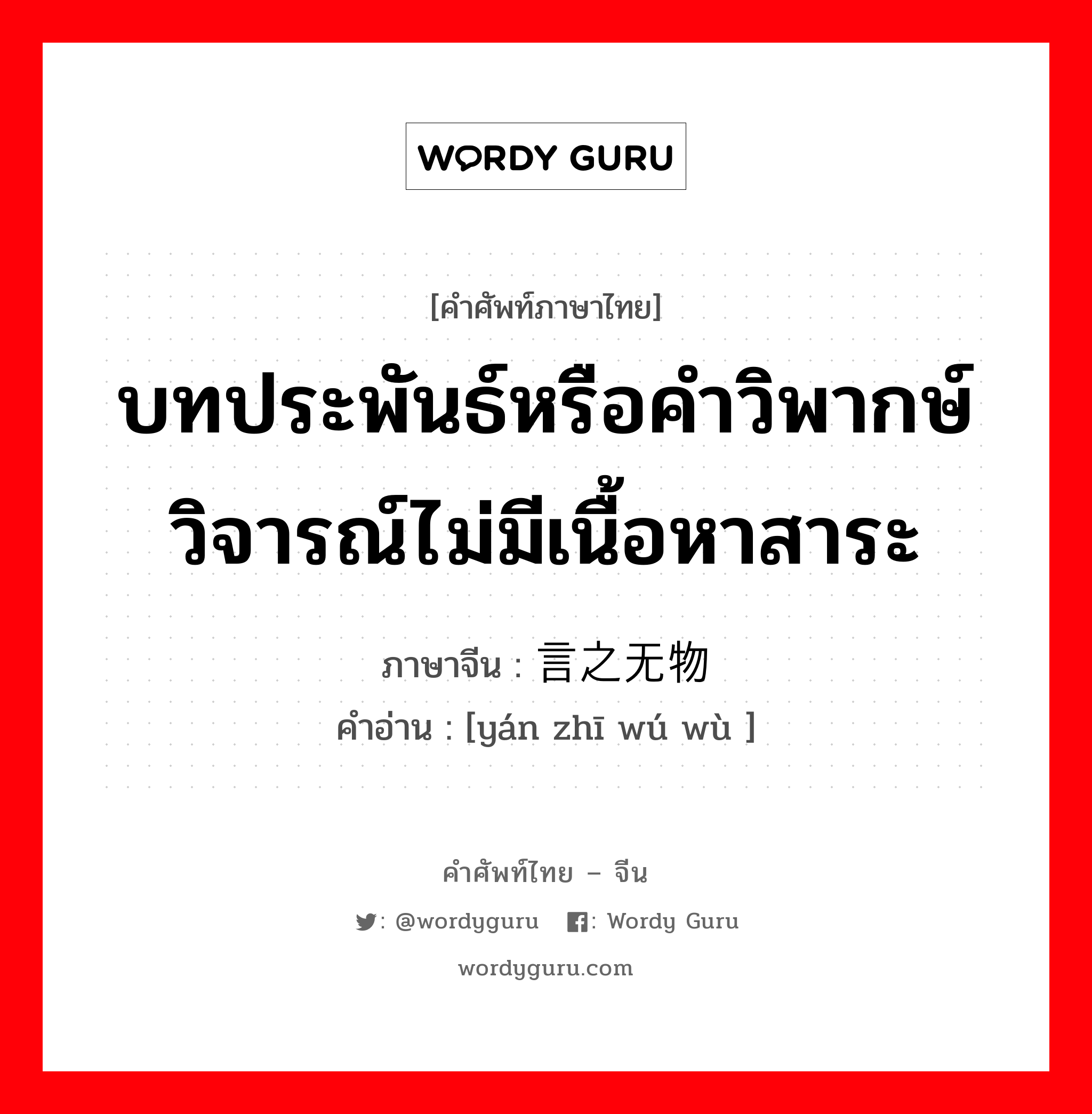 บทประพันธ์หรือคำวิพากษ์วิจารณ์ไม่มีเนื้อหาสาระ ภาษาจีนคืออะไร, คำศัพท์ภาษาไทย - จีน บทประพันธ์หรือคำวิพากษ์วิจารณ์ไม่มีเนื้อหาสาระ ภาษาจีน 言之无物 คำอ่าน [yán zhī wú wù ]