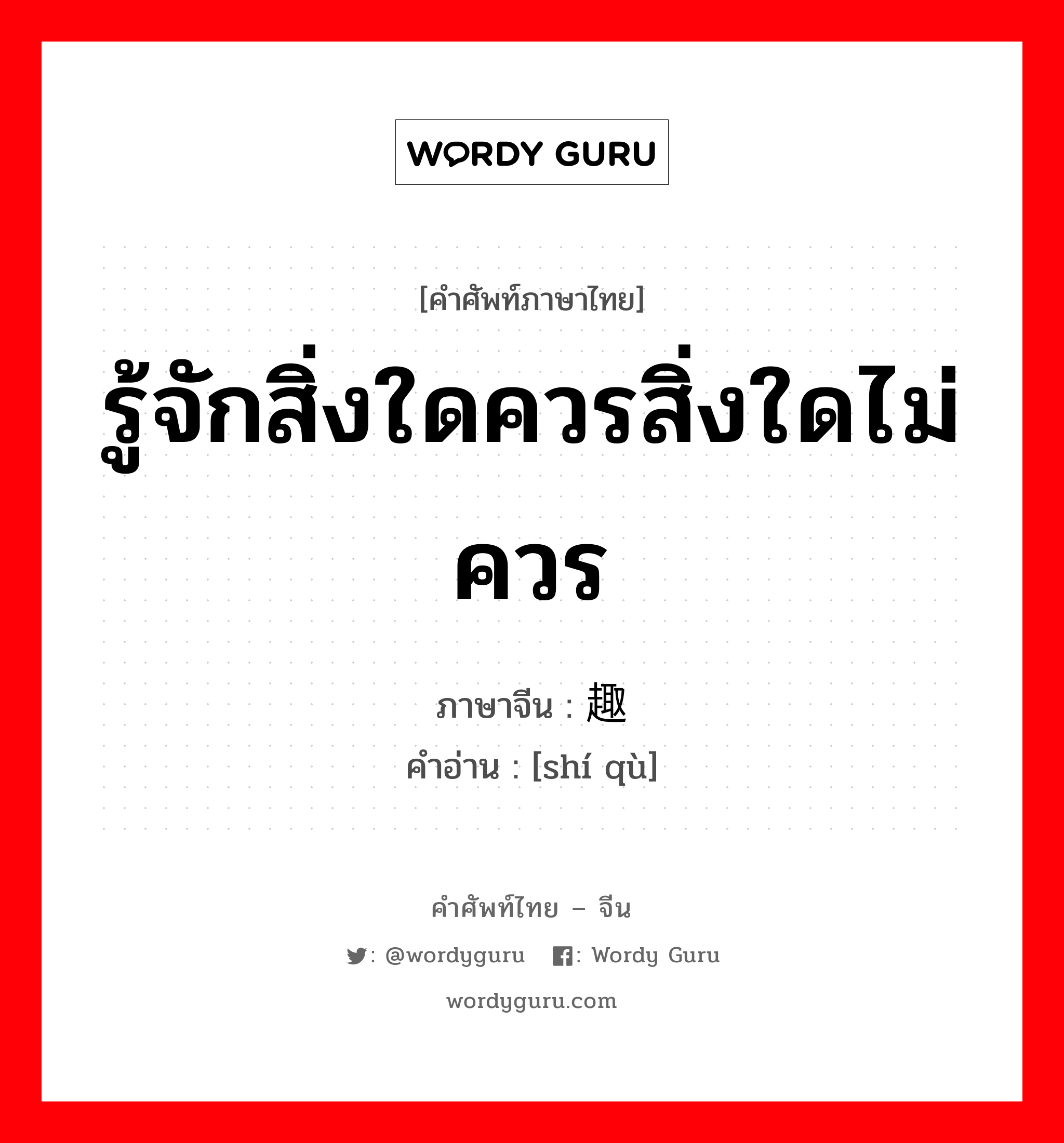 รู้จักสิ่งใดควรสิ่งใดไม่ควร ภาษาจีนคืออะไร, คำศัพท์ภาษาไทย - จีน รู้จักสิ่งใดควรสิ่งใดไม่ควร ภาษาจีน 识趣 คำอ่าน [shí qù]