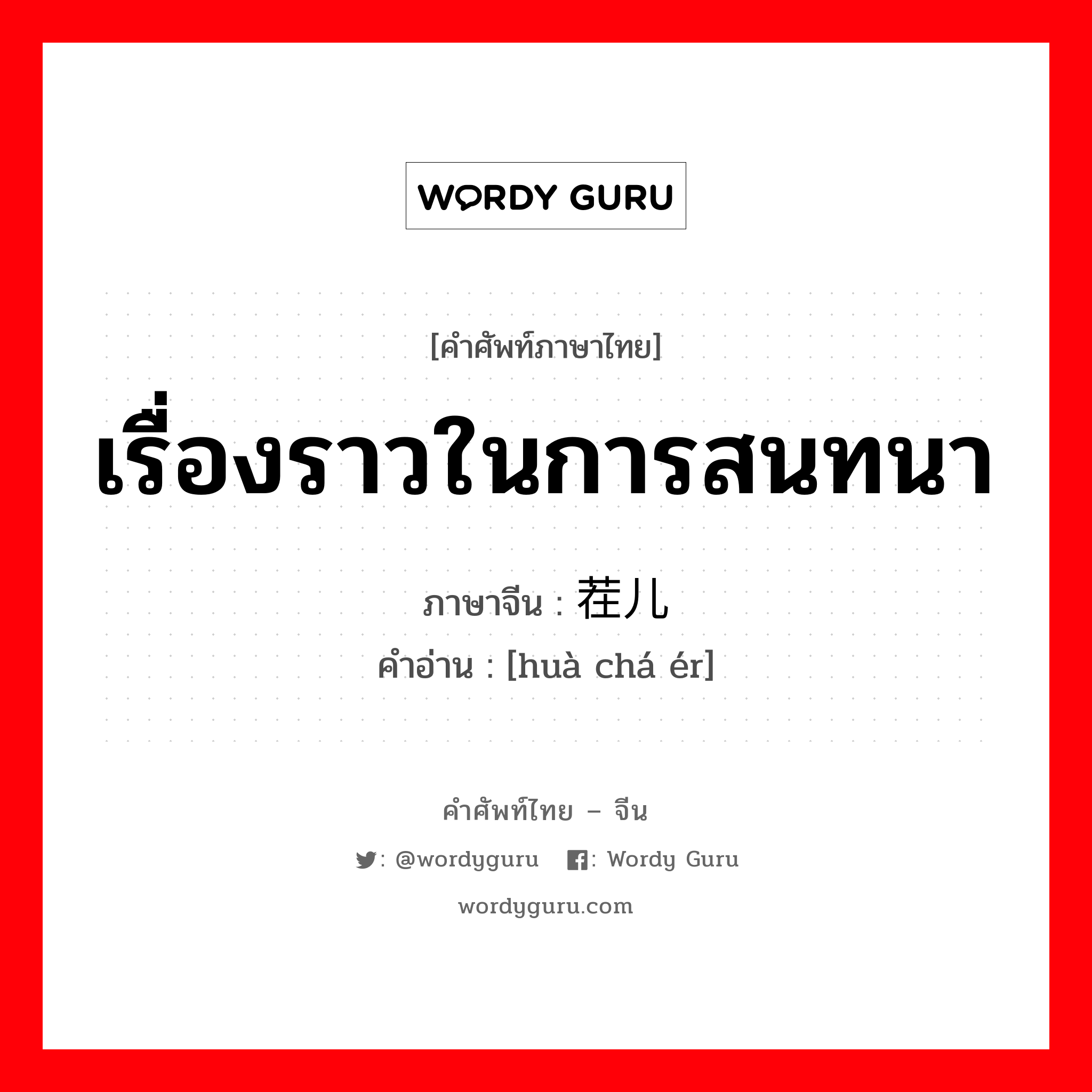 เรื่องราวในการสนทนา ภาษาจีนคืออะไร, คำศัพท์ภาษาไทย - จีน เรื่องราวในการสนทนา ภาษาจีน 话茬儿 คำอ่าน [huà chá ér]