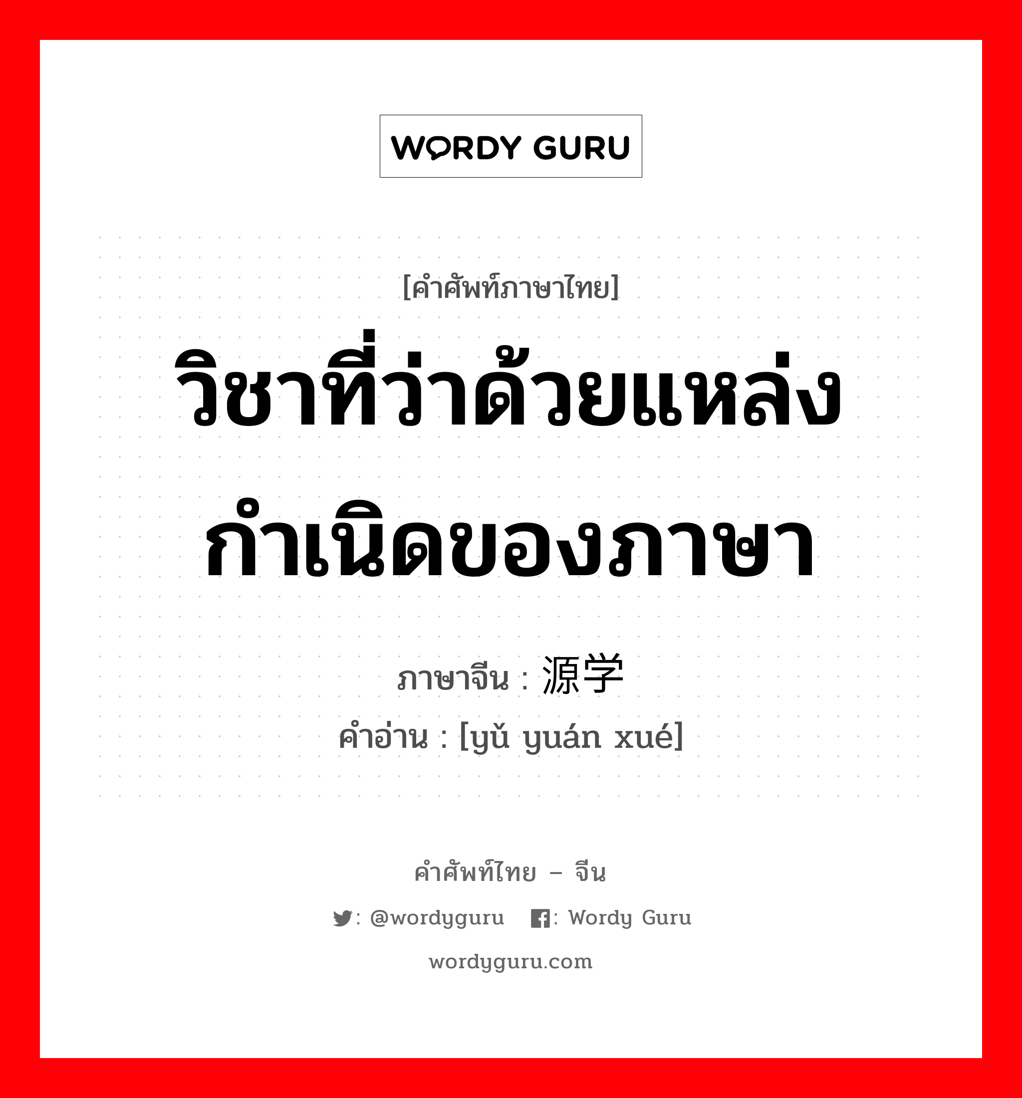 วิชาที่ว่าด้วยแหล่งกำเนิดของภาษา ภาษาจีนคืออะไร, คำศัพท์ภาษาไทย - จีน วิชาที่ว่าด้วยแหล่งกำเนิดของภาษา ภาษาจีน 语源学 คำอ่าน [yǔ yuán xué]