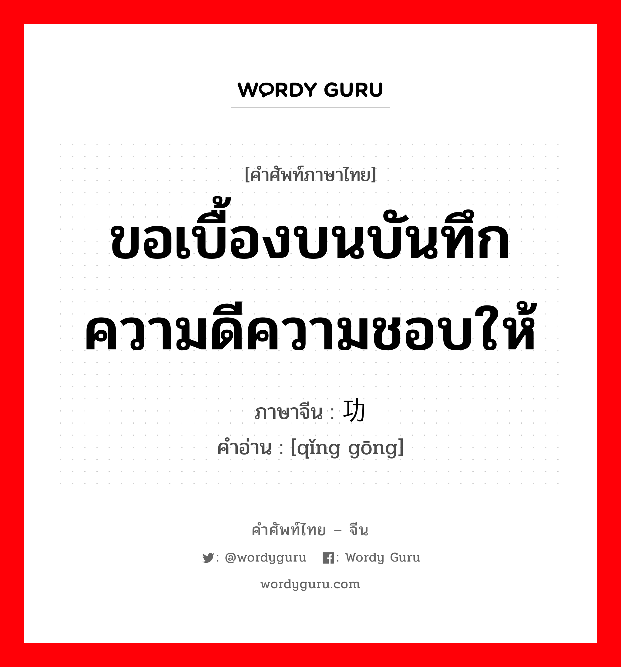 ขอเบื้องบนบันทึกความดีความชอบให้ ภาษาจีนคืออะไร, คำศัพท์ภาษาไทย - จีน ขอเบื้องบนบันทึกความดีความชอบให้ ภาษาจีน 请功 คำอ่าน [qǐng gōng]