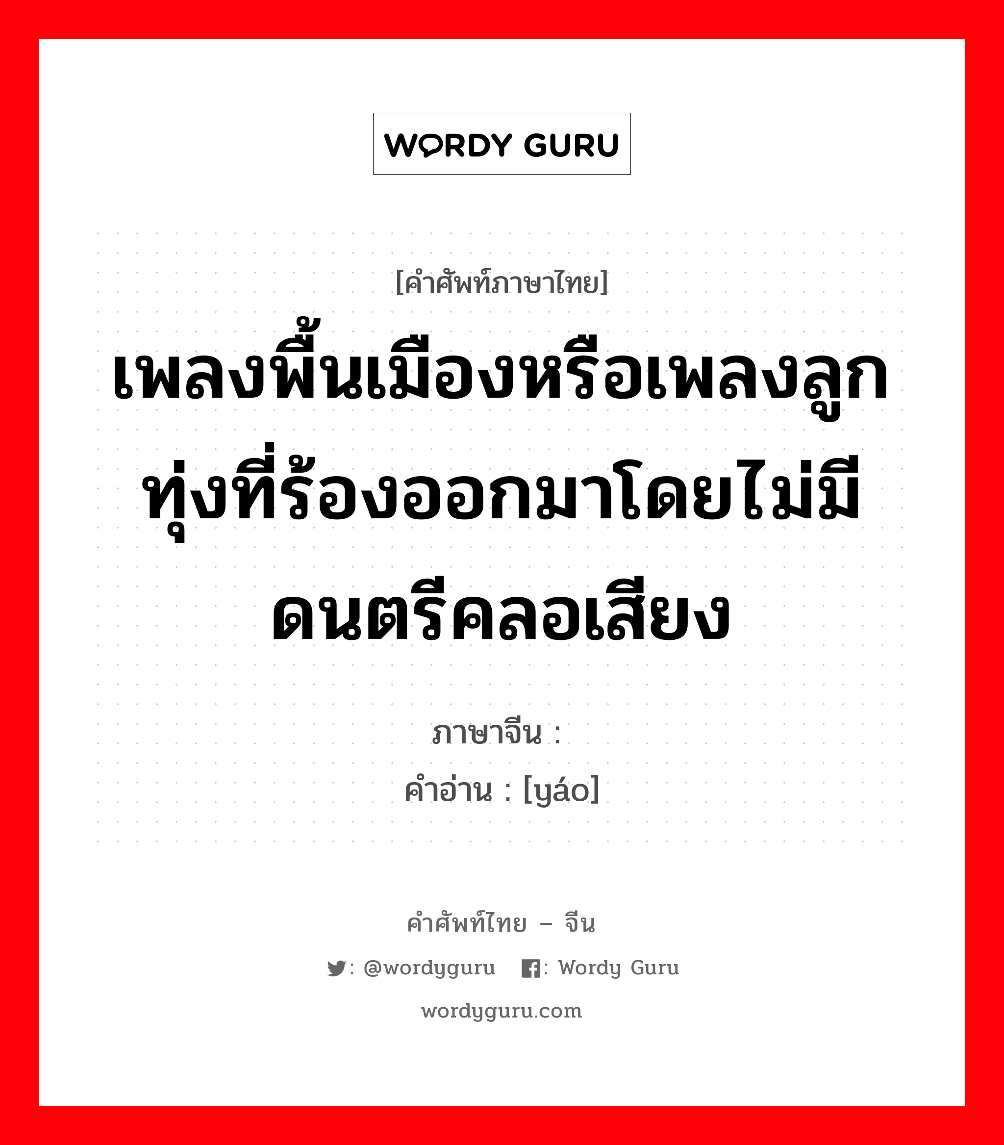 เพลงพื้นเมืองหรือเพลงลูกทุ่งที่ร้องออกมาโดยไม่มีดนตรีคลอเสียง ภาษาจีนคืออะไร, คำศัพท์ภาษาไทย - จีน เพลงพื้นเมืองหรือเพลงลูกทุ่งที่ร้องออกมาโดยไม่มีดนตรีคลอเสียง ภาษาจีน 谣 คำอ่าน [yáo]