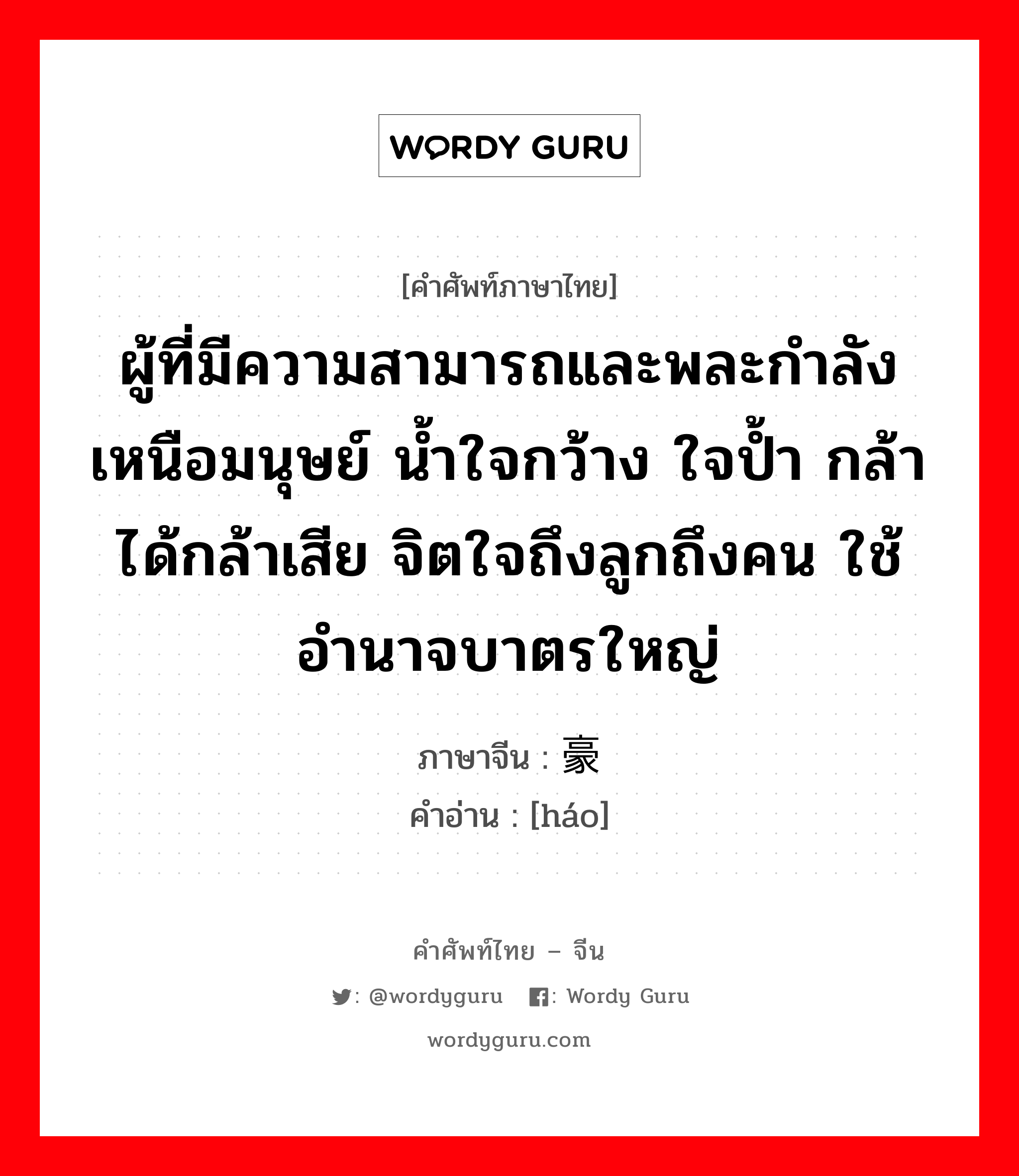 ผู้ที่มีความสามารถและพละกำลังเหนือมนุษย์ น้ำใจกว้าง ใจป้ำ กล้าได้กล้าเสีย จิตใจถึงลูกถึงคน ใช้อำนาจบาตรใหญ่ ภาษาจีนคืออะไร, คำศัพท์ภาษาไทย - จีน ผู้ที่มีความสามารถและพละกำลังเหนือมนุษย์ น้ำใจกว้าง ใจป้ำ กล้าได้กล้าเสีย จิตใจถึงลูกถึงคน ใช้อำนาจบาตรใหญ่ ภาษาจีน 豪 คำอ่าน [háo]