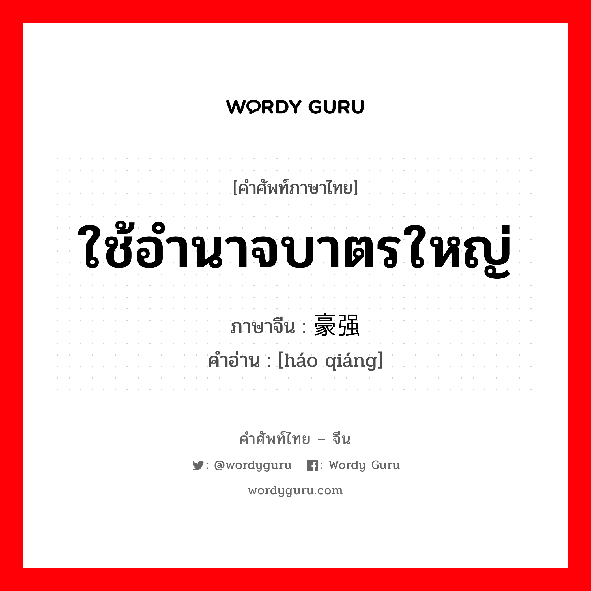 ใช้อำนาจบาตรใหญ่ ใช้อำนาจพาลนิสัยแข็งกร้าวและหยิ่งในศักดิ์ศรี ภาษาจีนคืออะไร, คำศัพท์ภาษาไทย - จีน ใช้อำนาจบาตรใหญ่ ภาษาจีน 豪强 คำอ่าน [háo qiáng]