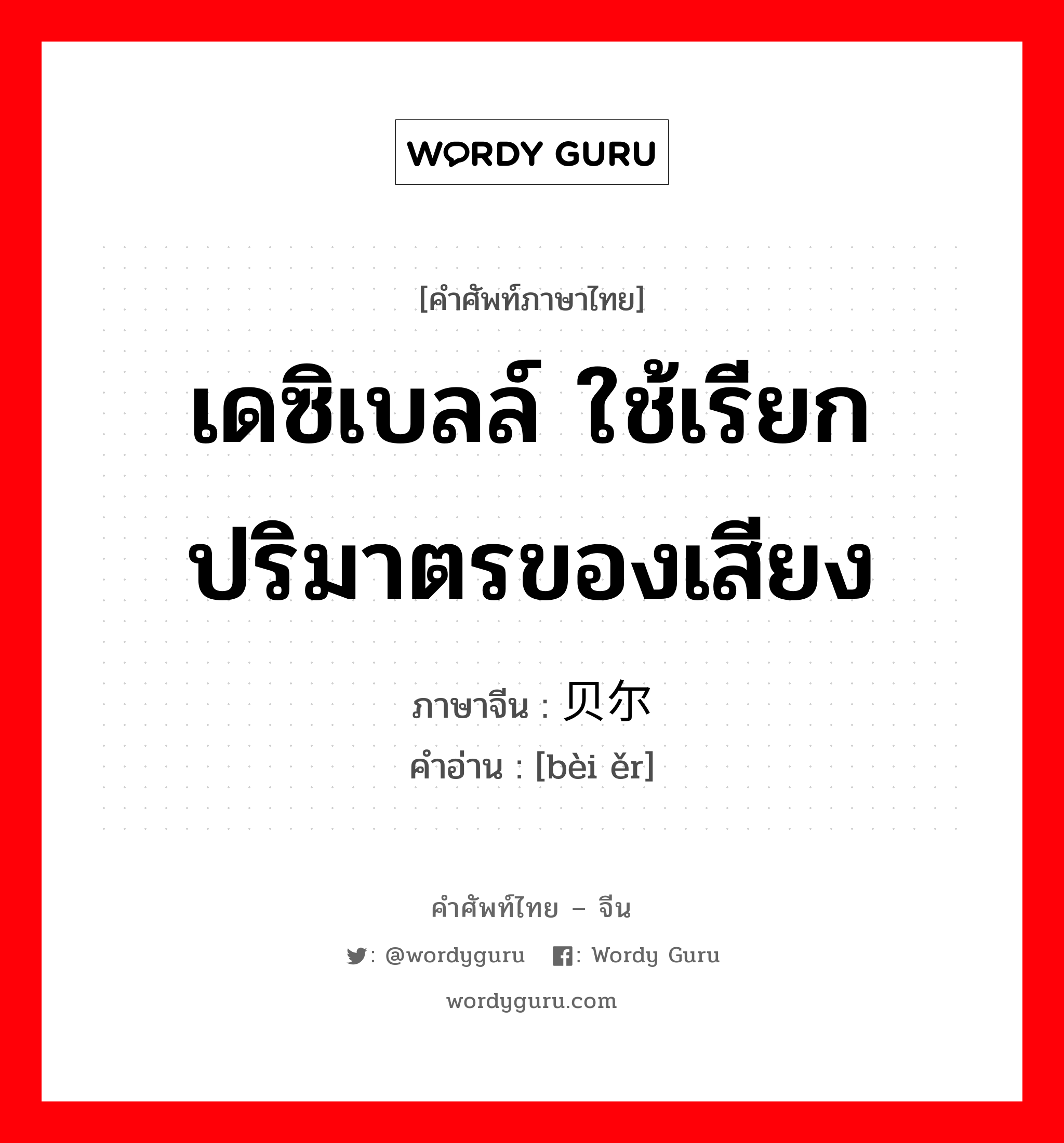 เดซิเบลล์ ใช้เรียกปริมาตรของเสียง ภาษาจีนคืออะไร, คำศัพท์ภาษาไทย - จีน เดซิเบลล์ ใช้เรียกปริมาตรของเสียง ภาษาจีน 贝尔 คำอ่าน [bèi ěr]