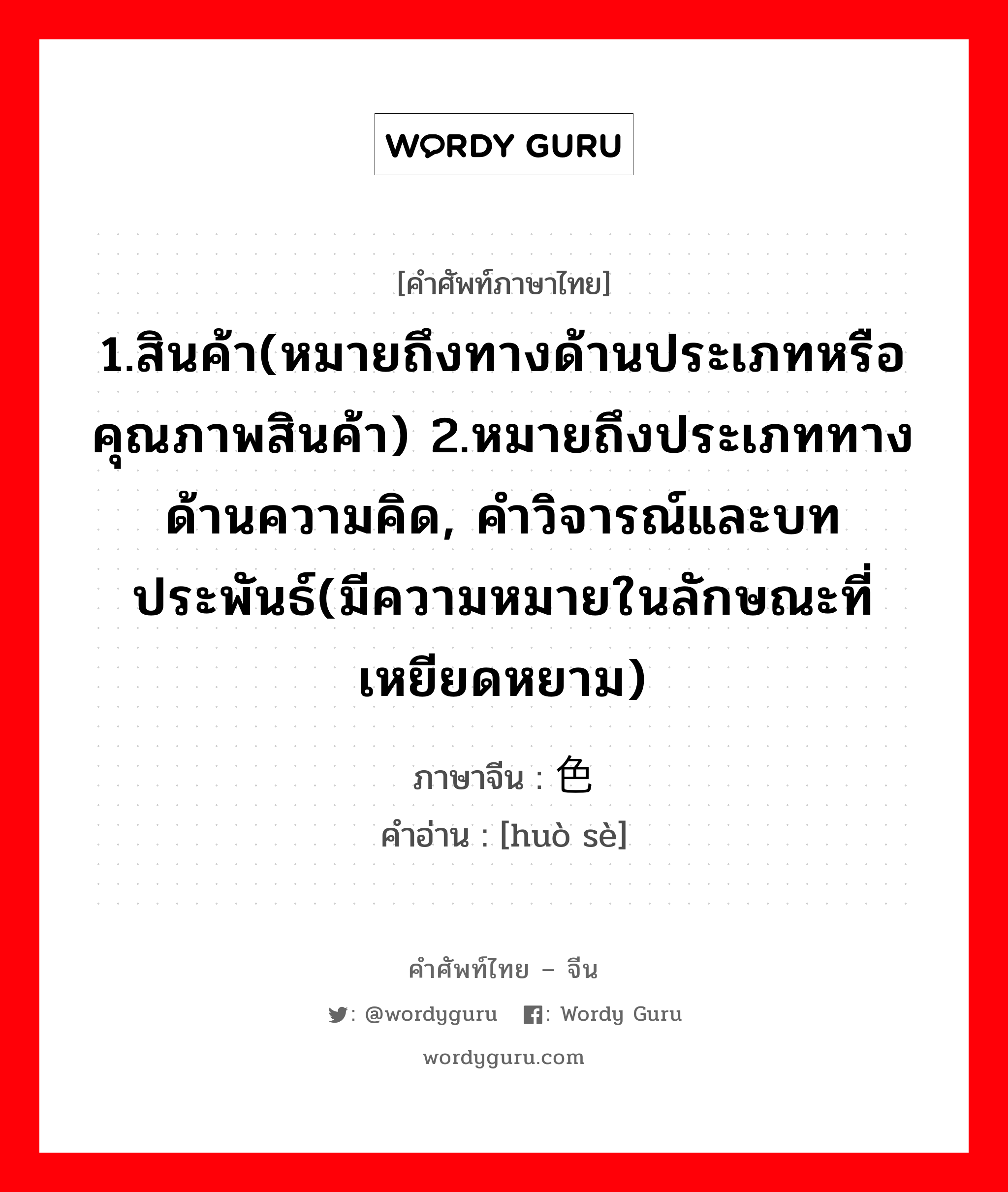 1.สินค้า(หมายถึงทางด้านประเภทหรือคุณภาพสินค้า) 2.หมายถึงประเภททางด้านความคิด, คำวิจารณ์และบทประพันธ์(มีความหมายในลักษณะที่เหยียดหยาม) ภาษาจีนคืออะไร, คำศัพท์ภาษาไทย - จีน 1.สินค้า(หมายถึงทางด้านประเภทหรือคุณภาพสินค้า) 2.หมายถึงประเภททางด้านความคิด, คำวิจารณ์และบทประพันธ์(มีความหมายในลักษณะที่เหยียดหยาม) ภาษาจีน 货色 คำอ่าน [huò sè]