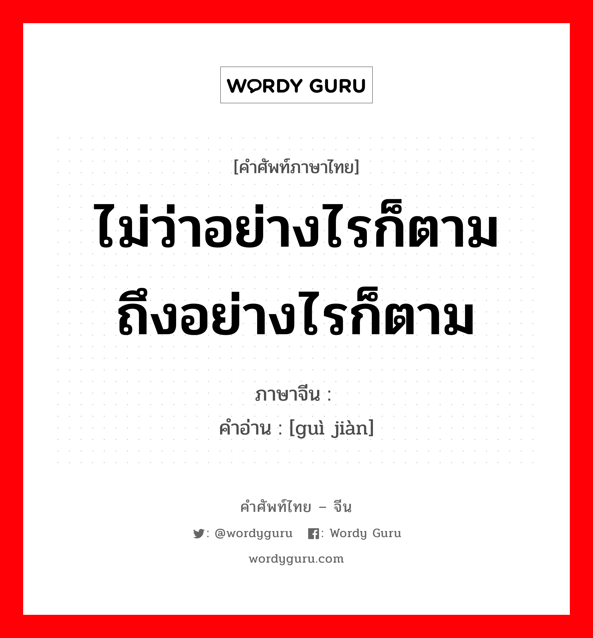 ไม่ว่าอย่างไรก็ตาม ถึงอย่างไรก็ตาม ภาษาจีนคืออะไร, คำศัพท์ภาษาไทย - จีน ไม่ว่าอย่างไรก็ตาม ถึงอย่างไรก็ตาม ภาษาจีน 贵贱 คำอ่าน [guì jiàn]